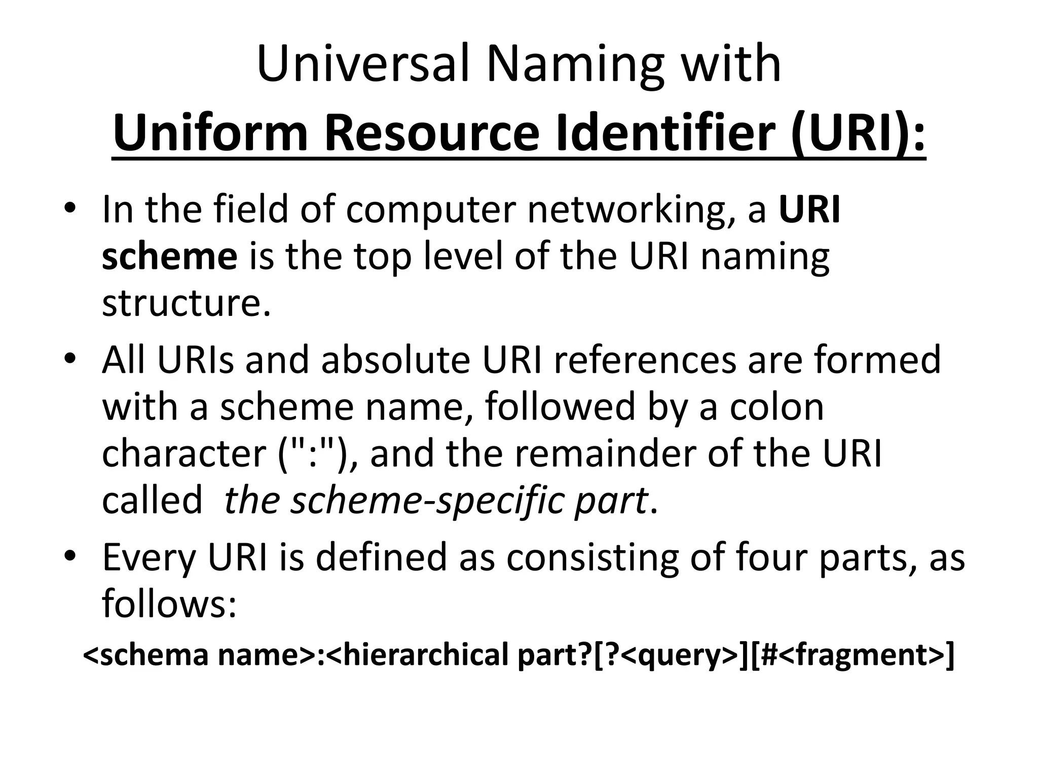 Universal Naming with
Uniform Resource Identifier (URI):
• In the field of computer networking, a URI
scheme is the top level of the URI naming
structure.
• All URIs and absolute URI references are formed
with a scheme name, followed by a colon
character (":"), and the remainder of the URI
called the scheme-specific part.
• Every URI is defined as consisting of four parts, as
follows:
<schema name>:<hierarchical part?[?<query>][#<fragment>]
 