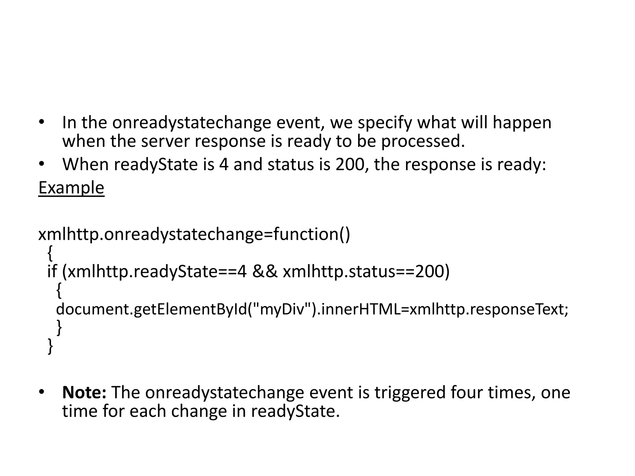 • In the onreadystatechange event, we specify what will happen
when the server response is ready to be processed.
• When readyState is 4 and status is 200, the response is ready:
Example
xmlhttp.onreadystatechange=function()
{
if (xmlhttp.readyState==4 && xmlhttp.status==200)
{
document.getElementById("myDiv").innerHTML=xmlhttp.responseText;
}
}
• Note: The onreadystatechange event is triggered four times, one
time for each change in readyState.
 