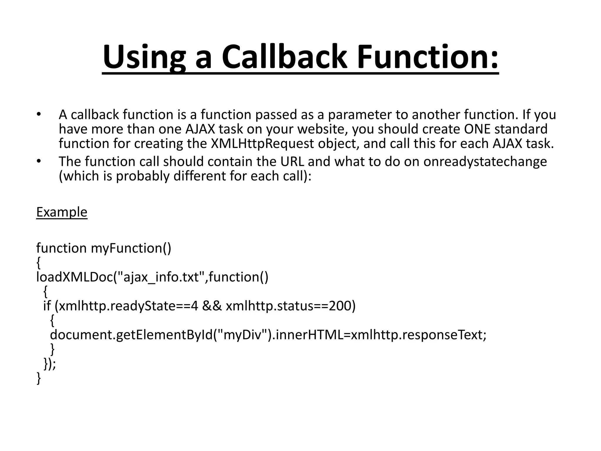 Using a Callback Function:
• A callback function is a function passed as a parameter to another function. If you
have more than one AJAX task on your website, you should create ONE standard
function for creating the XMLHttpRequest object, and call this for each AJAX task.
• The function call should contain the URL and what to do on onreadystatechange
(which is probably different for each call):
Example
function myFunction()
{
loadXMLDoc("ajax_info.txt",function()
{
if (xmlhttp.readyState==4 && xmlhttp.status==200)
{
document.getElementById("myDiv").innerHTML=xmlhttp.responseText;
}
});
}
 