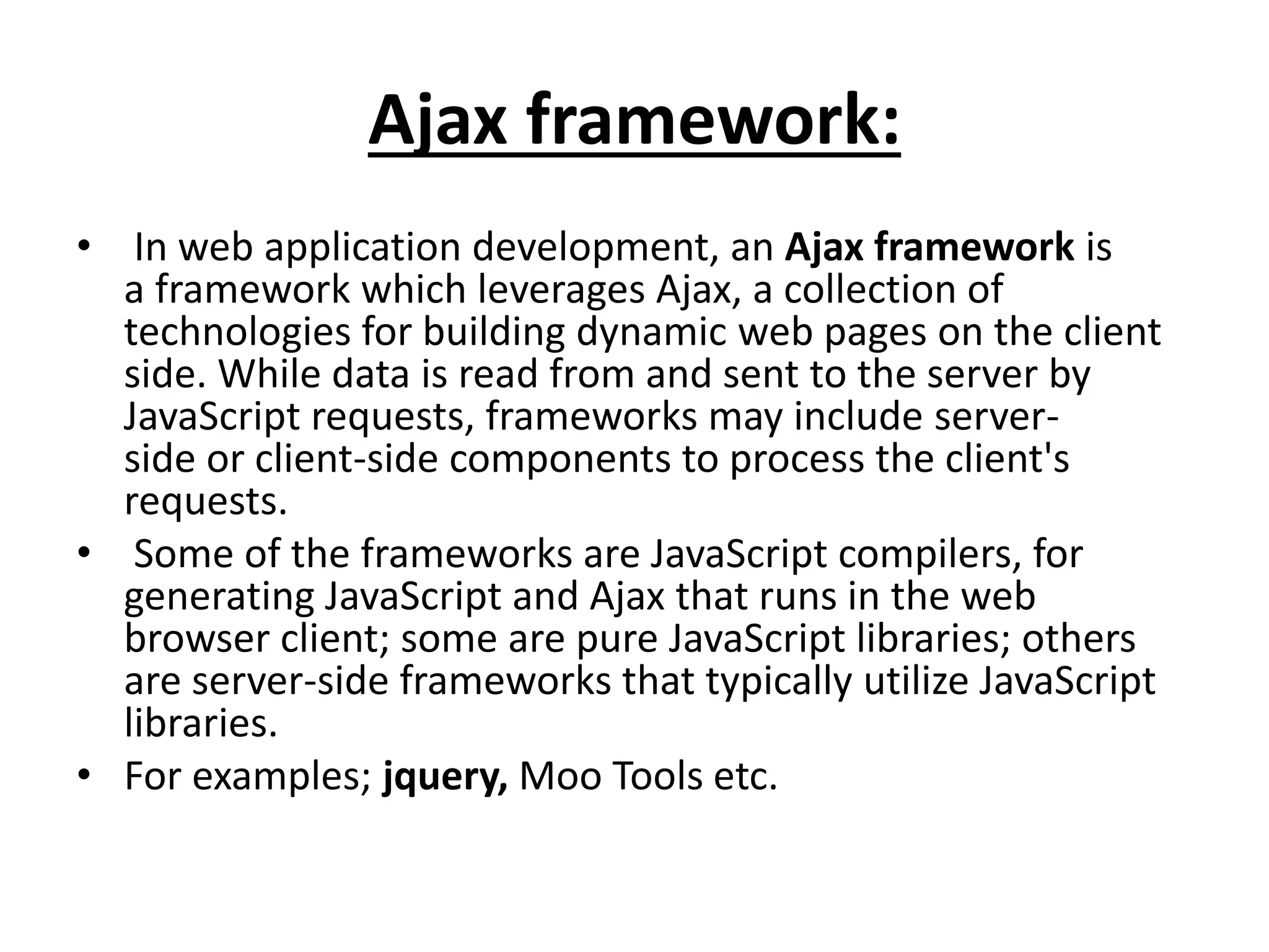 Ajax framework:
• In web application development, an Ajax framework is
a framework which leverages Ajax, a collection of
technologies for building dynamic web pages on the client
side. While data is read from and sent to the server by
JavaScript requests, frameworks may include server-
side or client-side components to process the client's
requests.
• Some of the frameworks are JavaScript compilers, for
generating JavaScript and Ajax that runs in the web
browser client; some are pure JavaScript libraries; others
are server-side frameworks that typically utilize JavaScript
libraries.
• For examples; jquery, Moo Tools etc.
 