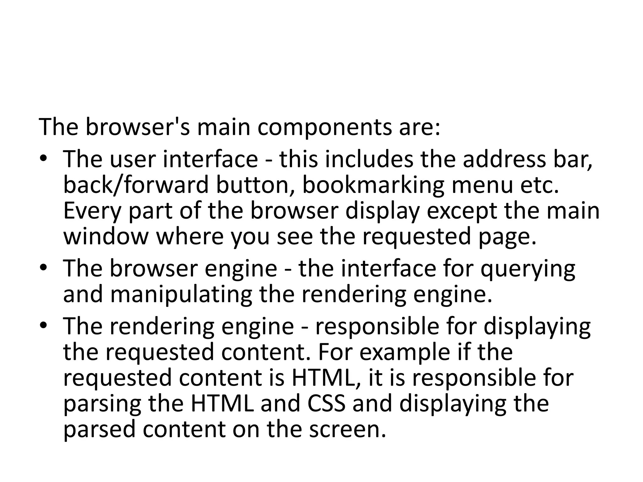 The browser's main components are:
• The user interface - this includes the address bar,
back/forward button, bookmarking menu etc.
Every part of the browser display except the main
window where you see the requested page.
• The browser engine - the interface for querying
and manipulating the rendering engine.
• The rendering engine - responsible for displaying
the requested content. For example if the
requested content is HTML, it is responsible for
parsing the HTML and CSS and displaying the
parsed content on the screen.
 