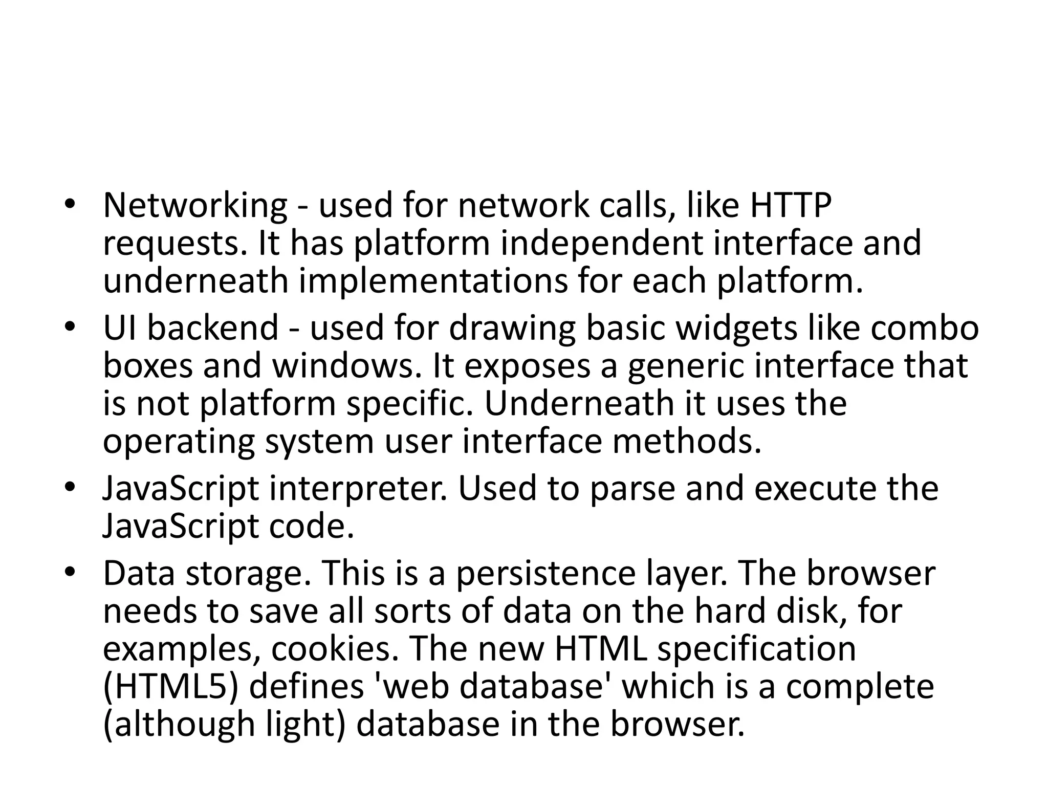 • Networking - used for network calls, like HTTP
requests. It has platform independent interface and
underneath implementations for each platform.
• UI backend - used for drawing basic widgets like combo
boxes and windows. It exposes a generic interface that
is not platform specific. Underneath it uses the
operating system user interface methods.
• JavaScript interpreter. Used to parse and execute the
JavaScript code.
• Data storage. This is a persistence layer. The browser
needs to save all sorts of data on the hard disk, for
examples, cookies. The new HTML specification
(HTML5) defines 'web database' which is a complete
(although light) database in the browser.
 