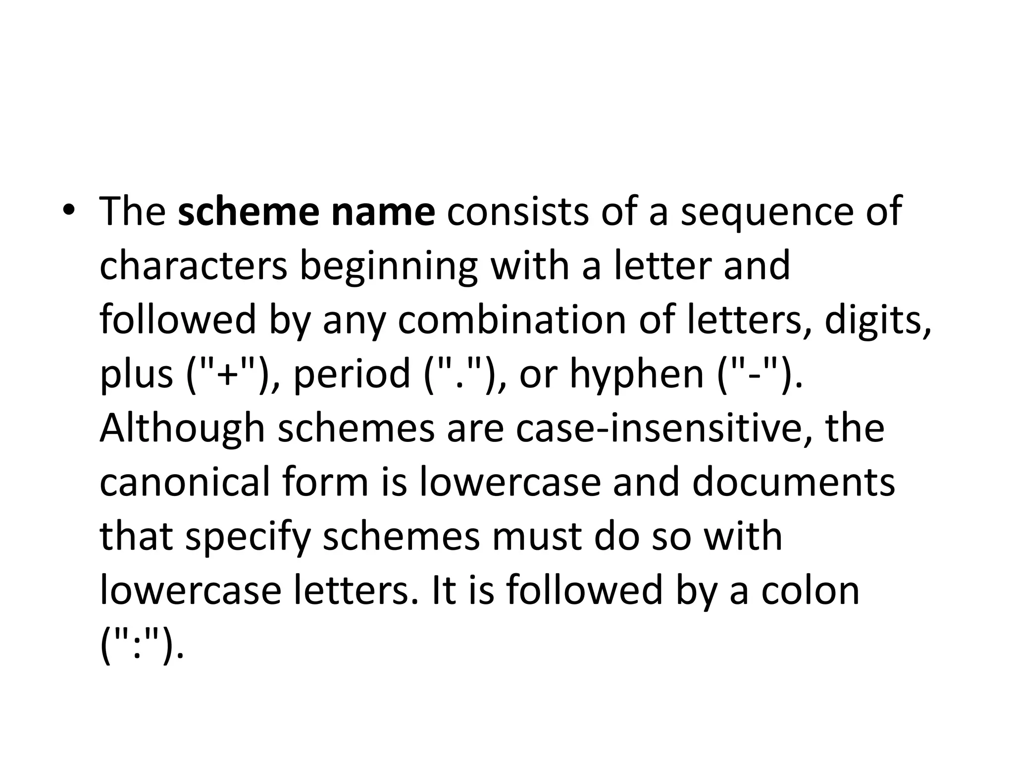 • The scheme name consists of a sequence of
characters beginning with a letter and
followed by any combination of letters, digits,
plus ("+"), period ("."), or hyphen ("-").
Although schemes are case-insensitive, the
canonical form is lowercase and documents
that specify schemes must do so with
lowercase letters. It is followed by a colon
(":").
 