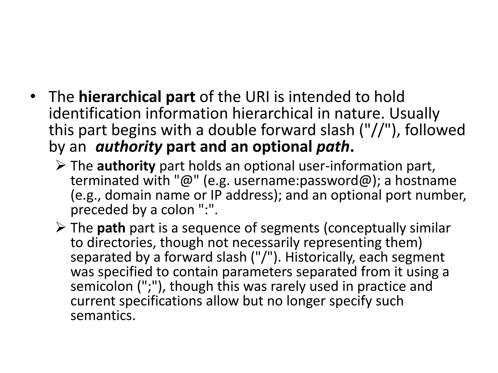 • The hierarchical part of the URI is intended to hold
identification information hierarchical in nature. Usually
this part begins with a double forward slash ("//"), followed
by an authority part and an optional path.
 The authority part holds an optional user-information part,
terminated with "@" (e.g. username:password@); a hostname
(e.g., domain name or IP address); and an optional port number,
preceded by a colon ":".
 The path part is a sequence of segments (conceptually similar
to directories, though not necessarily representing them)
separated by a forward slash ("/"). Historically, each segment
was specified to contain parameters separated from it using a
semicolon (";"), though this was rarely used in practice and
current specifications allow but no longer specify such
semantics.
 