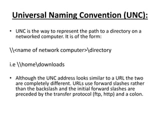 Universal Naming Convention (UNC):
• UNC is the way to represent the path to a directory on a
networked computer. It is of the form:
<name of network computer>directory
i.e homedownloads
• Although the UNC address looks similar to a URL the two
are completely different. URLs use forward slashes rather
than the backslash and the initial forward slashes are
preceded by the transfer protocol (ftp, http) and a colon.
 