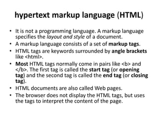 hypertext markup language (HTML)
• It is not a programming language. A markup language
specifies the layout and style of a document.
• A markup language consists of a set of markup tags.
• HTML tags are keywords surrounded by angle brackets
like <html>.
• Most HTML tags normally come in pairs like <b> and
</b>. The first tag is called the start tag (or opening
tag) and the second tag is called the end tag (or closing
tag).
• HTML documents are also called Web pages.
• The browser does not display the HTML tags, but uses
the tags to interpret the content of the page.
 