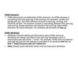 HTML Elements
• HTML documents are defined by HTML elements. An HTML element is
everything from the start tag to the end tag. For example, <p>My first
paragraph</p>. An HTML element consists of start tag, end tag, and
element content. The element content is everything between the start tag
and end tag. Empty elements are closed in the start tag. Most HTML
elements can have attributes. For example, src attribute of img tag.
HTML Attributes
• Attributes provide additional information about HTML elements.
Attributes are always specified in the start tag. Attributes come in
name/value pair like name = “value”. For example, HTML links are defined
with <a> tag and the link address is provided as an attribute href like <a
href = “http://www.tu.edu.np”>cdcsit</a>.
• Note: Always quote attribute values and use lowercase attributes.
 