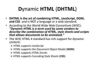 Dynamic HTML (DHTML)
• DHTML is the art of combining HTML, JavaScript, DOM,
and CSS and is NOT a language or a web standard.
• According to the World Wide Web Consortium (W3C):
"Dynamic HTML is a term used by some vendors to
describe the combination of HTML, style sheets and scripts
that allows documents to be animated."
• The W3C HTML 4 standard has rich support for dynamic
content:
 HTML supports JavaScript
 HTML supports the Document Object Model (DOM)
 HTML supports HTML Events
 HTML supports Cascading Style Sheets (CSS)
 