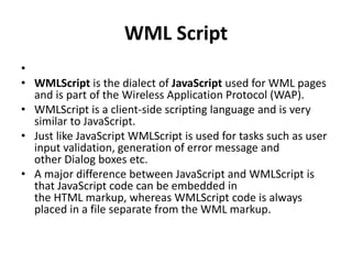 WML Script
•
• WMLScript is the dialect of JavaScript used for WML pages
and is part of the Wireless Application Protocol (WAP).
• WMLScript is a client-side scripting language and is very
similar to JavaScript.
• Just like JavaScript WMLScript is used for tasks such as user
input validation, generation of error message and
other Dialog boxes etc.
• A major difference between JavaScript and WMLScript is
that JavaScript code can be embedded in
the HTML markup, whereas WMLScript code is always
placed in a file separate from the WML markup.
 