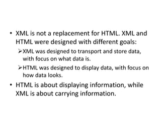 • XML is not a replacement for HTML. XML and
HTML were designed with different goals:
XML was designed to transport and store data,
with focus on what data is.
HTML was designed to display data, with focus on
how data looks.
• HTML is about displaying information, while
XML is about carrying information.
 