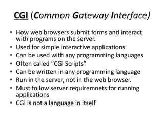 CGI (Common Gateway Interface)
• How web browsers submit forms and interact
with programs on the server.
• Used for simple interactive applications
• Can be used with any programming languages
• Often called “CGI Scripts”
• Can be written in any programming language
• Run in the server, not in the web browser.
• Must follow server requiremnets for running
applications
• CGI is not a language in itself
 