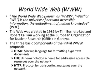 World Wide Web (WWW)
• “The World Wide Web (known as "WWW', "Web" or
"W3") is the universe of network-accessible
information, the embodiment of human knowledge”
(W3C)
• The Web was created in 1989 by Tim Berners-Lee and
Robert Cailliau working at the European Organization
for Nuclear Research (CERN) in Geneva.
• The three basic components of the initial WWW
proposal:
HTML: Markup language for formatting hypertext
documents
URI: Uniform notation scheme for addressing accessible
resources over the network
HTTP: Protocol for transporting messages over the
network
 