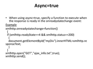 Async=true
• When using async=true, specify a function to execute when
the response is ready in the onreadystatechange event:
Example
xmlhttp.onreadystatechange=function()
{
if (xmlhttp.readyState==4 && xmlhttp.status==200)
{
document.getElementById("myDiv").innerHTML=xmlhttp.re
sponseText;
}
}
xmlhttp.open("GET","ajax_info.txt",true);
xmlhttp.send();
 