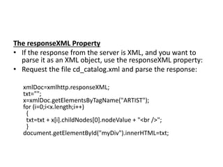 The responseXML Property
• If the response from the server is XML, and you want to
parse it as an XML object, use the responseXML property:
• Request the file cd_catalog.xml and parse the response:
xmlDoc=xmlhttp.responseXML;
txt="";
x=xmlDoc.getElementsByTagName("ARTIST");
for (i=0;i<x.length;i++)
{
txt=txt + x[i].childNodes[0].nodeValue + "<br />";
}
document.getElementById("myDiv").innerHTML=txt;
 