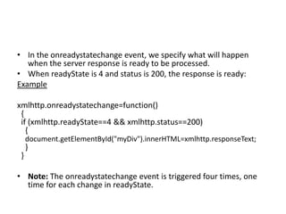 • In the onreadystatechange event, we specify what will happen
when the server response is ready to be processed.
• When readyState is 4 and status is 200, the response is ready:
Example
xmlhttp.onreadystatechange=function()
{
if (xmlhttp.readyState==4 && xmlhttp.status==200)
{
document.getElementById("myDiv").innerHTML=xmlhttp.responseText;
}
}
• Note: The onreadystatechange event is triggered four times, one
time for each change in readyState.
 