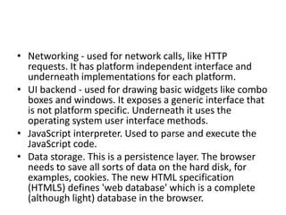 • Networking - used for network calls, like HTTP
requests. It has platform independent interface and
underneath implementations for each platform.
• UI backend - used for drawing basic widgets like combo
boxes and windows. It exposes a generic interface that
is not platform specific. Underneath it uses the
operating system user interface methods.
• JavaScript interpreter. Used to parse and execute the
JavaScript code.
• Data storage. This is a persistence layer. The browser
needs to save all sorts of data on the hard disk, for
examples, cookies. The new HTML specification
(HTML5) defines 'web database' which is a complete
(although light) database in the browser.
 