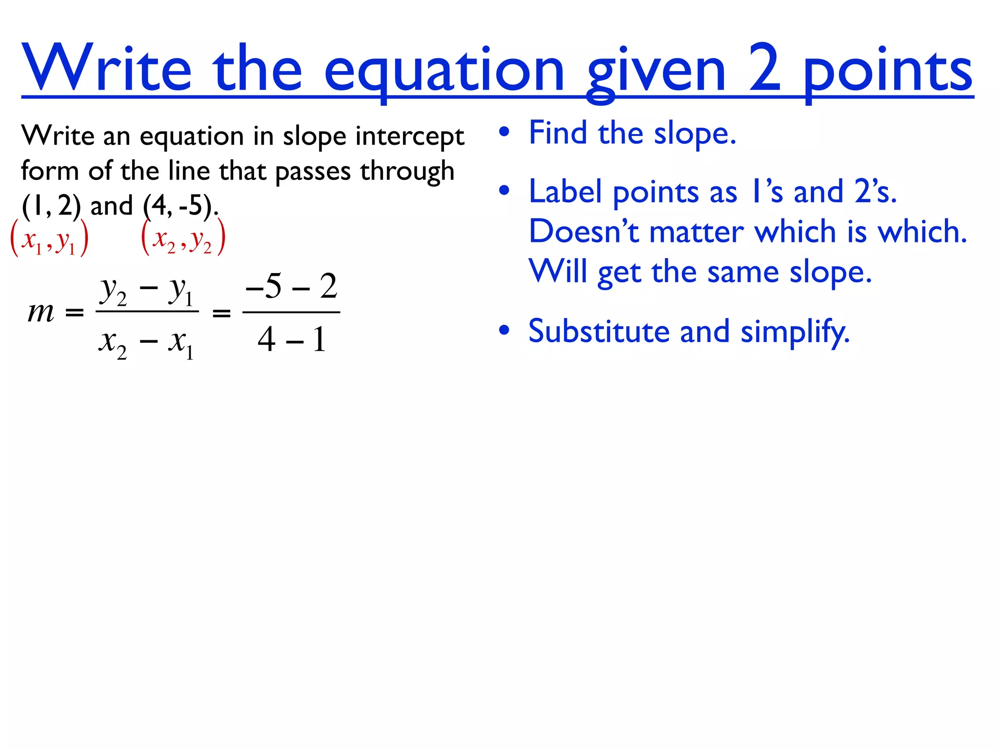 Write the equation given 2 points
  Write an equation in slope intercept   • Find the slope.
  form of the line that passes through
  (1, 2) and (4, -5).                    • Label points as 1’s and 2’s.
( x1, y1 ) ( x2 , y2 )                     Doesn’t matter which is which.
    y2 − y1 −5 − 2                         Will get the same slope.
 m=         =
    x2 − x1   4 −1                       • Substitute and simplify.
 