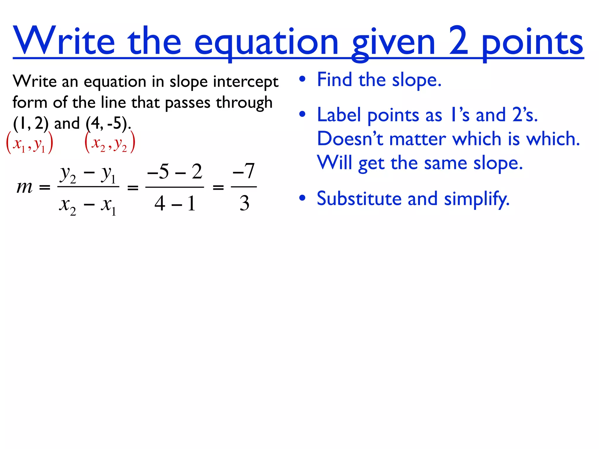 Write the equation given 2 points
  Write an equation in slope intercept   • Find the slope.
  form of the line that passes through
  (1, 2) and (4, -5).                    • Label points as 1’s and 2’s.
( x1, y1 ) ( x2 , y2 )                     Doesn’t matter which is which.
    y2 − y1 −5 − 2 −7                      Will get the same slope.
 m=         =      =
    x2 − x1   4 −1   3                   • Substitute and simplify.
 