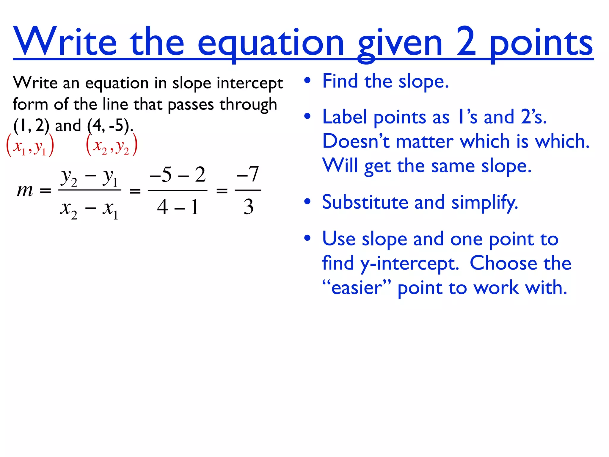 Write the equation given 2 points
  Write an equation in slope intercept   • Find the slope.
  form of the line that passes through
  (1, 2) and (4, -5).                    • Label points as 1’s and 2’s.
( x1, y1 ) ( x2 , y2 )                     Doesn’t matter which is which.
    y2 − y1 −5 − 2 −7                      Will get the same slope.
 m=         =      =
    x2 − x1   4 −1   3                   • Substitute and simplify.
                                         • Use slope and one point to
                                           ﬁnd y-intercept. Choose the
                                           “easier” point to work with.
 