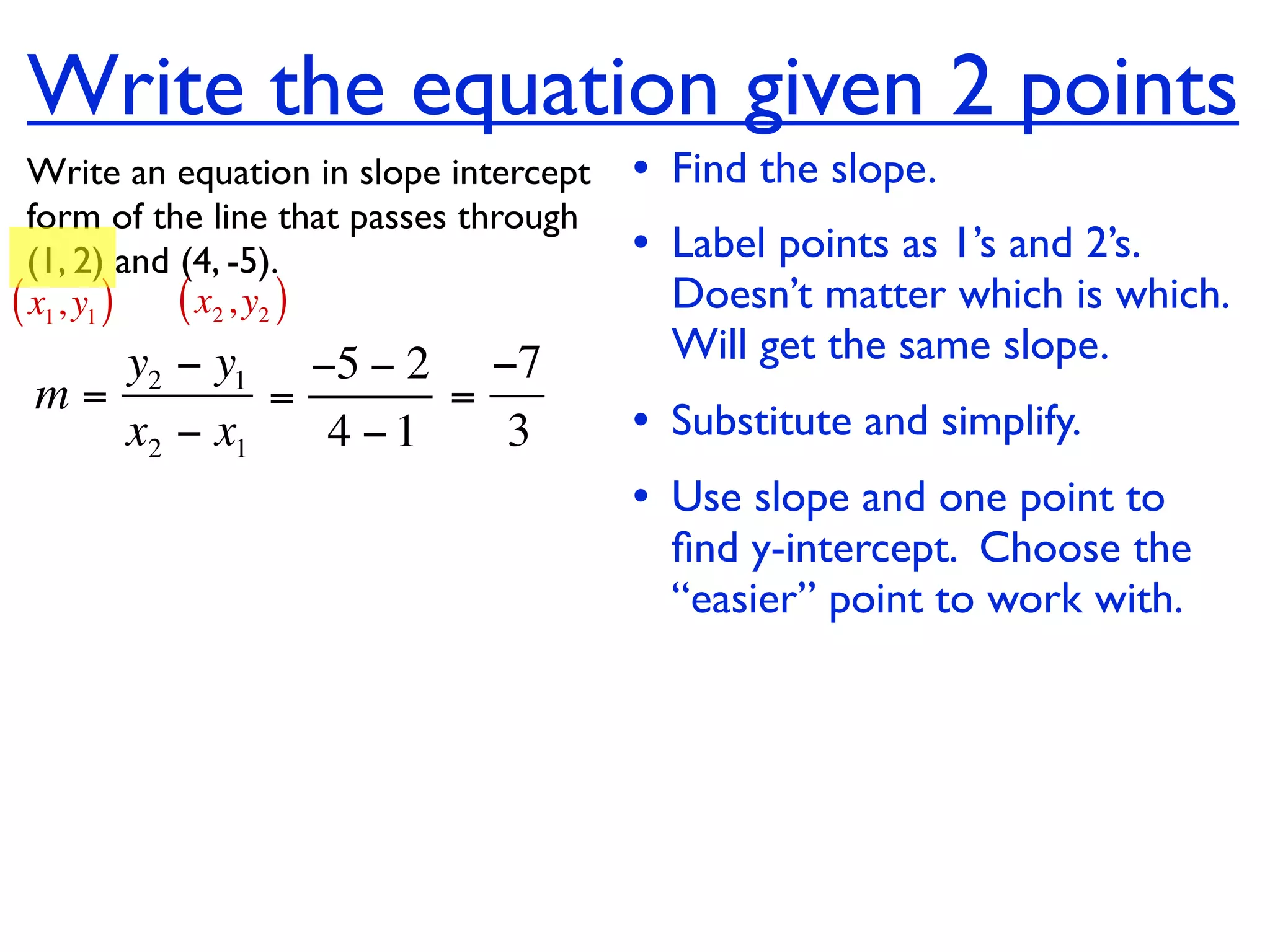 Write the equation given 2 points
  Write an equation in slope intercept   • Find the slope.
  form of the line that passes through
  (1, 2) and (4, -5).                    • Label points as 1’s and 2’s.
( x1, y1 ) ( x2 , y2 )                     Doesn’t matter which is which.
    y2 − y1 −5 − 2 −7                      Will get the same slope.
 m=         =      =
    x2 − x1   4 −1   3                   • Substitute and simplify.
                                         • Use slope and one point to
                                           ﬁnd y-intercept. Choose the
                                           “easier” point to work with.
 