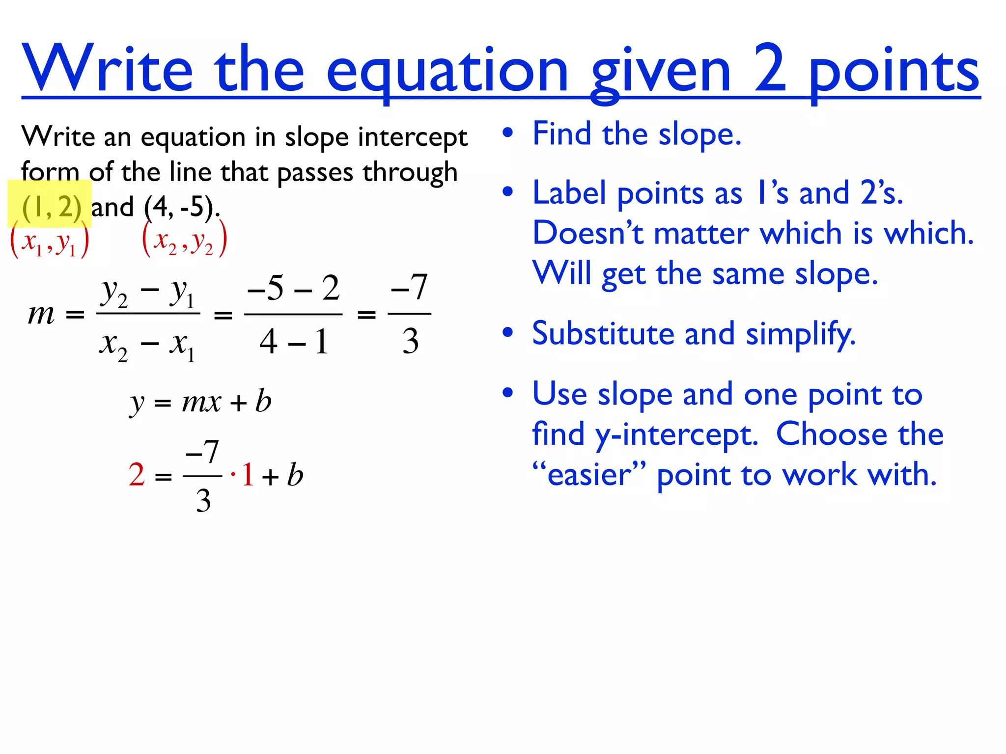 Write the equation given 2 points
  Write an equation in slope intercept   • Find the slope.
  form of the line that passes through
  (1, 2) and (4, -5).                    • Label points as 1’s and 2’s.
( x1, y1 ) ( x2 , y2 )                     Doesn’t matter which is which.
    y2 − y1 −5 − 2 −7                      Will get the same slope.
 m=         =      =
    x2 − x1   4 −1   3                   • Substitute and simplify.
         y = mx + b                      • Use slope and one point to
                                           ﬁnd y-intercept. Choose the
            −7
         2=    ⋅1 + b                      “easier” point to work with.
             3
 