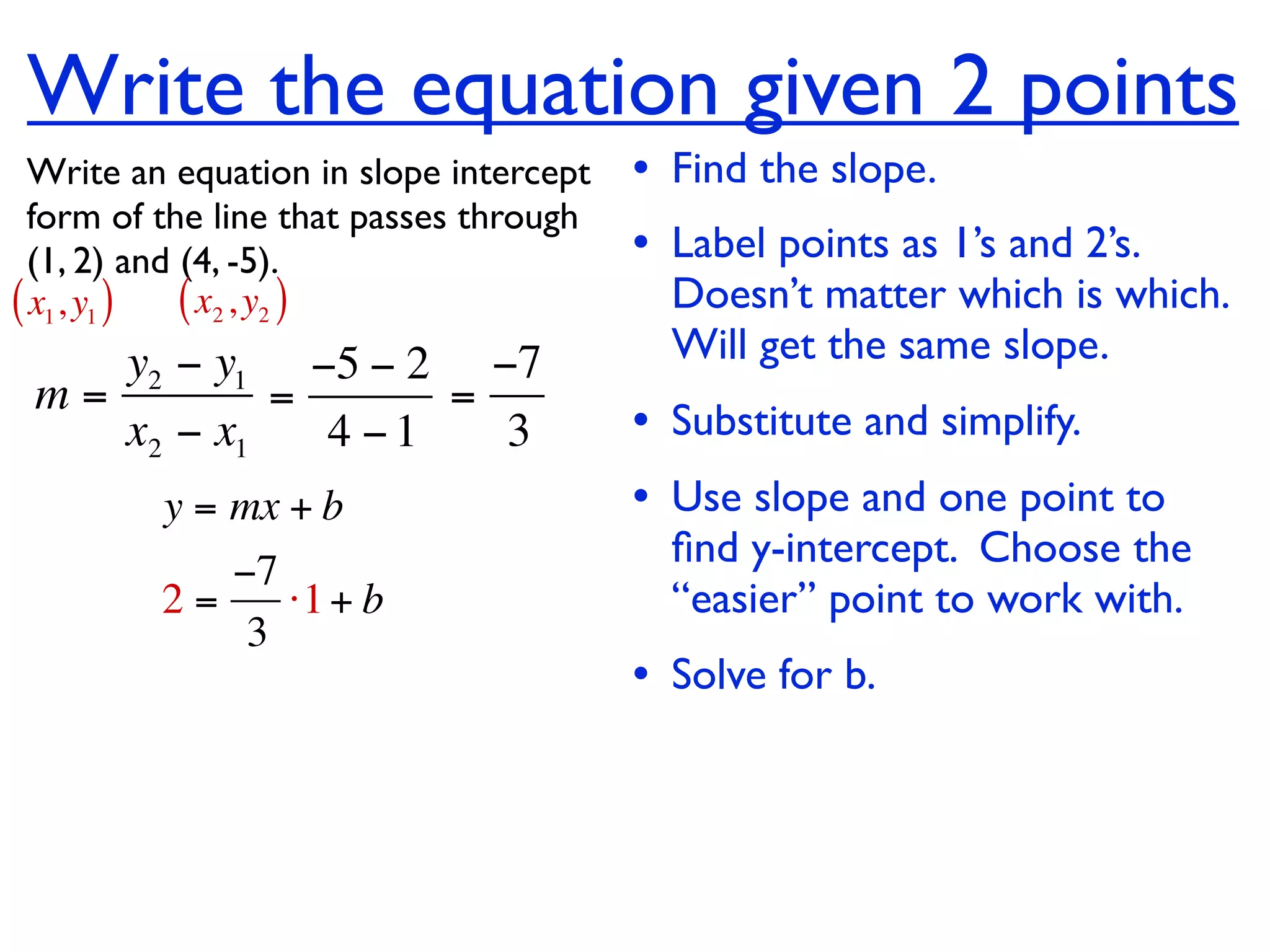 Write the equation given 2 points
  Write an equation in slope intercept   • Find the slope.
  form of the line that passes through
  (1, 2) and (4, -5).                    • Label points as 1’s and 2’s.
( x1, y1 ) ( x2 , y2 )                     Doesn’t matter which is which.
    y2 − y1 −5 − 2 −7                      Will get the same slope.
 m=         =      =
    x2 − x1   4 −1   3                   • Substitute and simplify.
         y = mx + b                      • Use slope and one point to
                                           ﬁnd y-intercept. Choose the
            −7
         2=    ⋅1 + b                      “easier” point to work with.
             3
                                         • Solve for b.
 