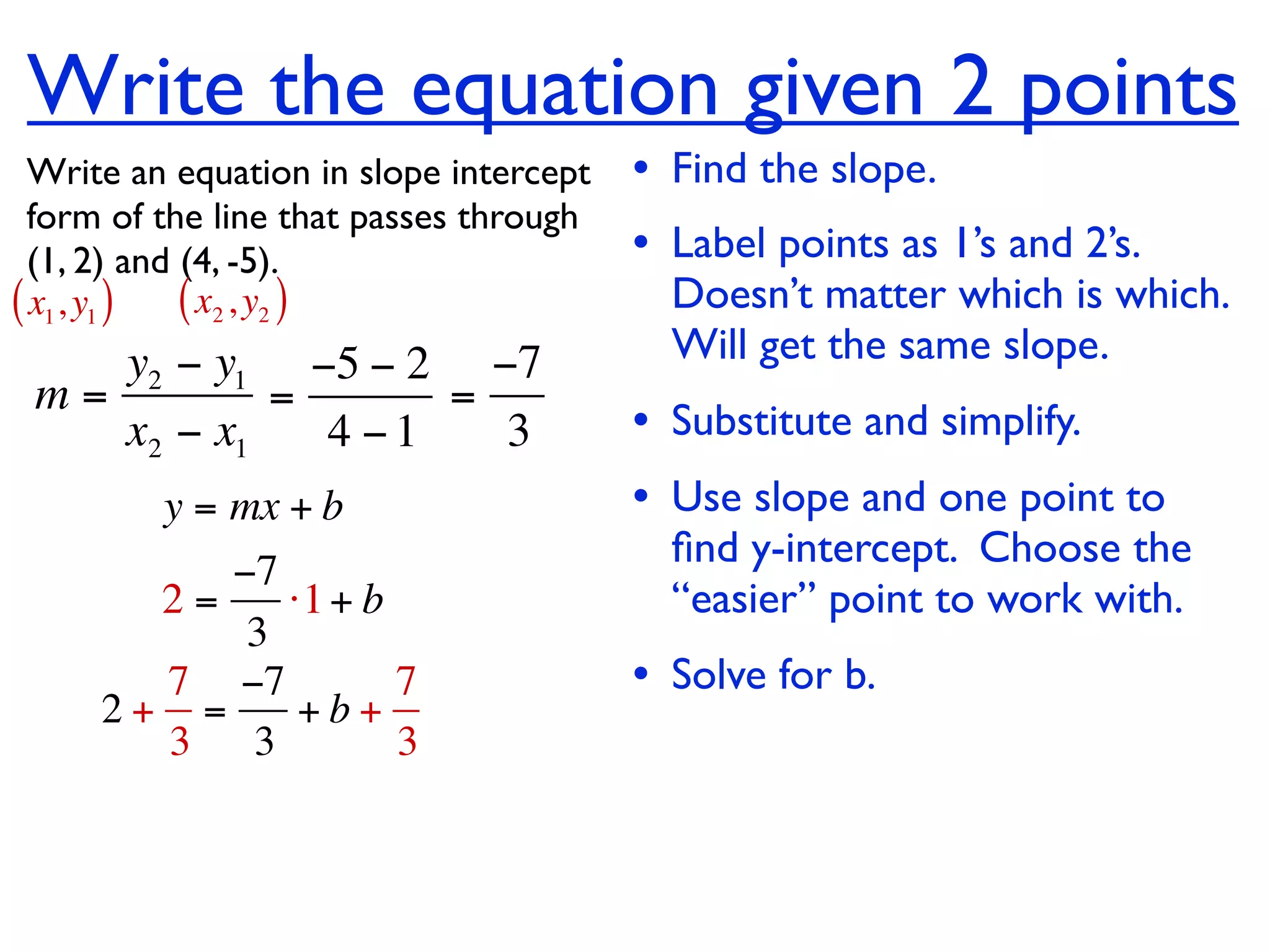 Write the equation given 2 points
  Write an equation in slope intercept   • Find the slope.
  form of the line that passes through
  (1, 2) and (4, -5).                    • Label points as 1’s and 2’s.
( x1, y1 ) ( x2 , y2 )                     Doesn’t matter which is which.
    y2 − y1 −5 − 2 −7                      Will get the same slope.
 m=         =      =
    x2 − x1   4 −1   3                   • Substitute and simplify.
         y = mx + b                      • Use slope and one point to
                                           ﬁnd y-intercept. Choose the
          −7
       2=    ⋅1 + b                        “easier” point to work with.
           3
       7 −7         7                    • Solve for b.
     2+ =     +b+
       3 3          3
 