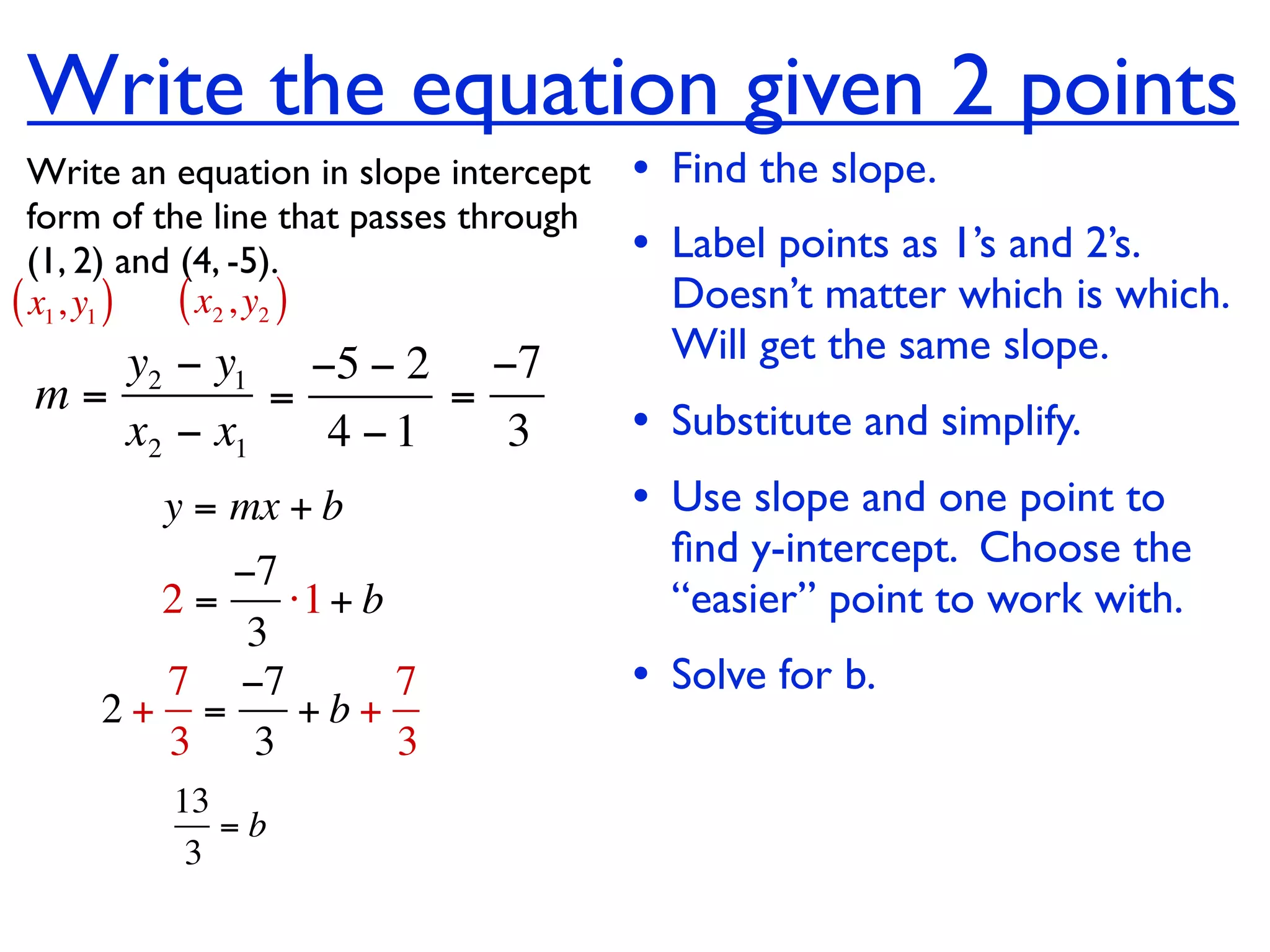 Write the equation given 2 points
  Write an equation in slope intercept   • Find the slope.
  form of the line that passes through
  (1, 2) and (4, -5).                    • Label points as 1’s and 2’s.
( x1, y1 ) ( x2 , y2 )                     Doesn’t matter which is which.
    y2 − y1 −5 − 2 −7                      Will get the same slope.
 m=         =      =
    x2 − x1   4 −1   3                   • Substitute and simplify.
         y = mx + b                      • Use slope and one point to
                                           ﬁnd y-intercept. Choose the
          −7
       2=    ⋅1 + b                        “easier” point to work with.
           3
       7 −7         7                    • Solve for b.
     2+ =     +b+
       3 3          3
          13
             =b
           3
 