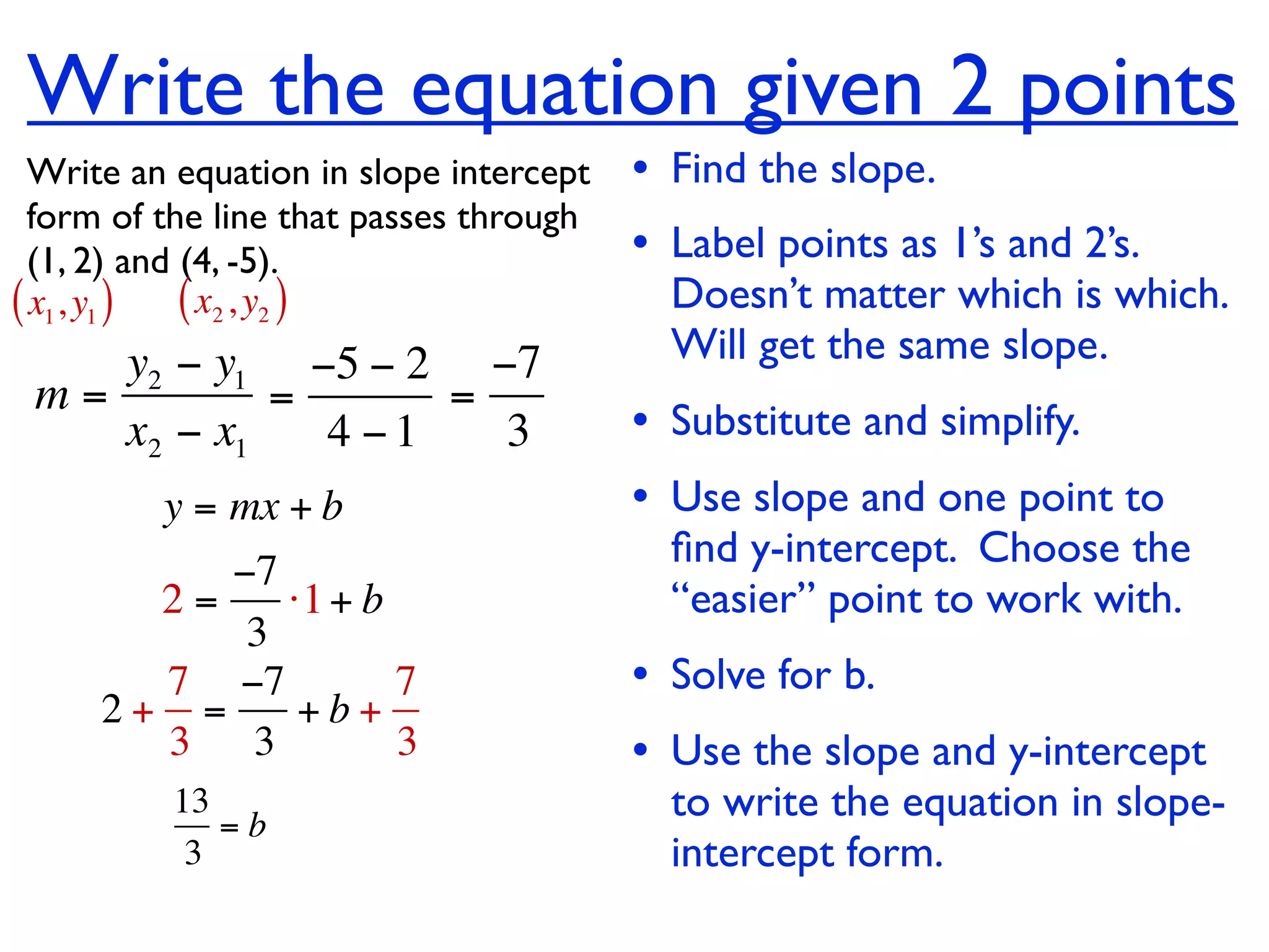 Write the equation given 2 points
  Write an equation in slope intercept   • Find the slope.
  form of the line that passes through
  (1, 2) and (4, -5).                    • Label points as 1’s and 2’s.
( x1, y1 ) ( x2 , y2 )                     Doesn’t matter which is which.
    y2 − y1 −5 − 2 −7                      Will get the same slope.
 m=         =      =
    x2 − x1   4 −1   3                   • Substitute and simplify.
         y = mx + b                      • Use slope and one point to
                                           ﬁnd y-intercept. Choose the
          −7
       2=    ⋅1 + b                        “easier” point to work with.
           3
       7 −7         7                    • Solve for b.
     2+ =     +b+
       3 3          3                    • Use the slope and y-intercept
          13
             =b
                                           to write the equation in slope-
           3                               intercept form.
 