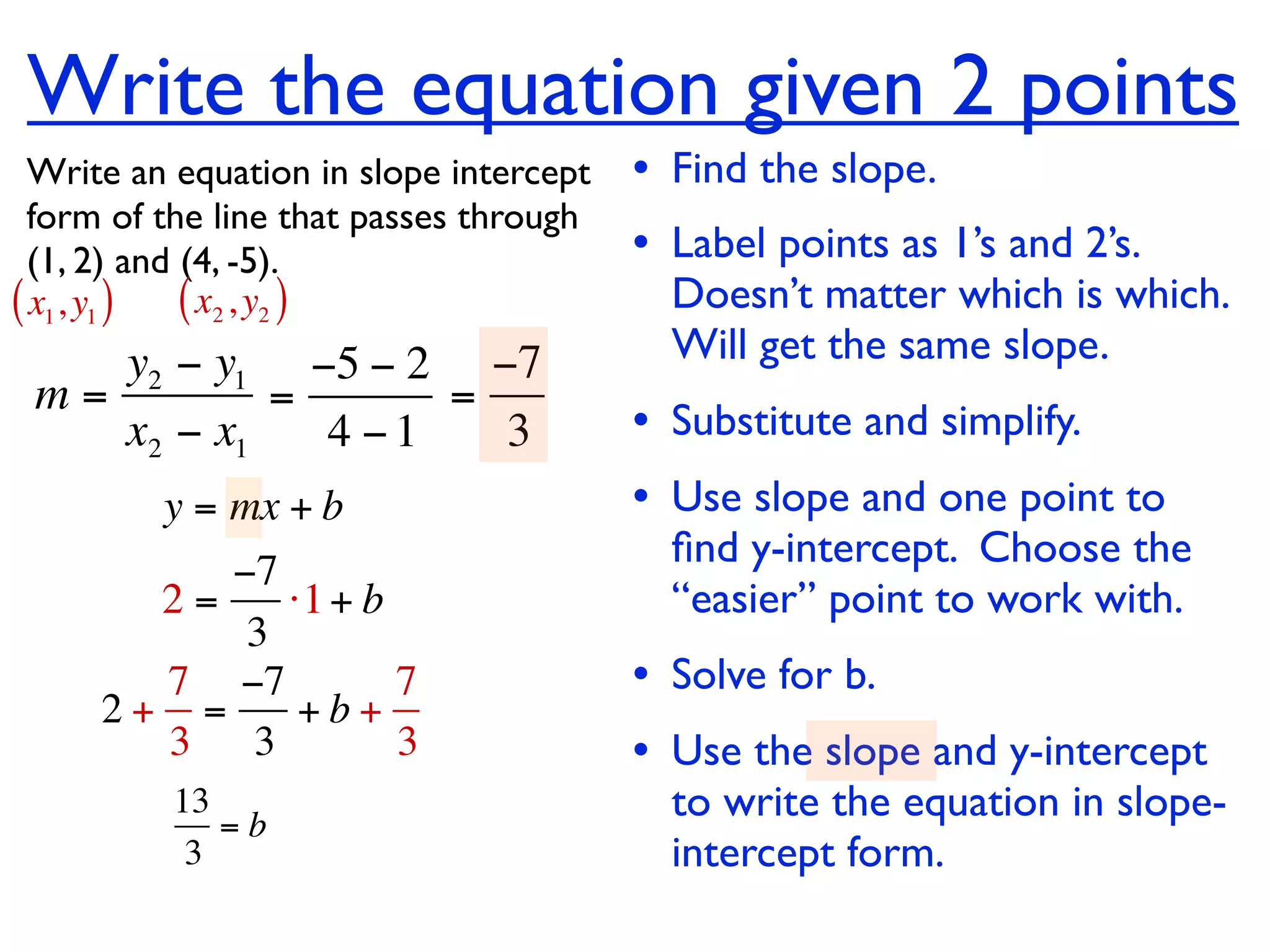 Write the equation given 2 points
  Write an equation in slope intercept   • Find the slope.
  form of the line that passes through
  (1, 2) and (4, -5).                    • Label points as 1’s and 2’s.
( x1, y1 ) ( x2 , y2 )                     Doesn’t matter which is which.
    y2 − y1 −5 − 2 −7                      Will get the same slope.
 m=         =      =
    x2 − x1   4 −1   3                   • Substitute and simplify.
         y = mx + b                      • Use slope and one point to
                                           ﬁnd y-intercept. Choose the
          −7
       2=    ⋅1 + b                        “easier” point to work with.
           3
       7 −7         7                    • Solve for b.
     2+ =     +b+
       3 3          3                    • Use the slope and y-intercept
          13
             =b
                                           to write the equation in slope-
           3                               intercept form.
 