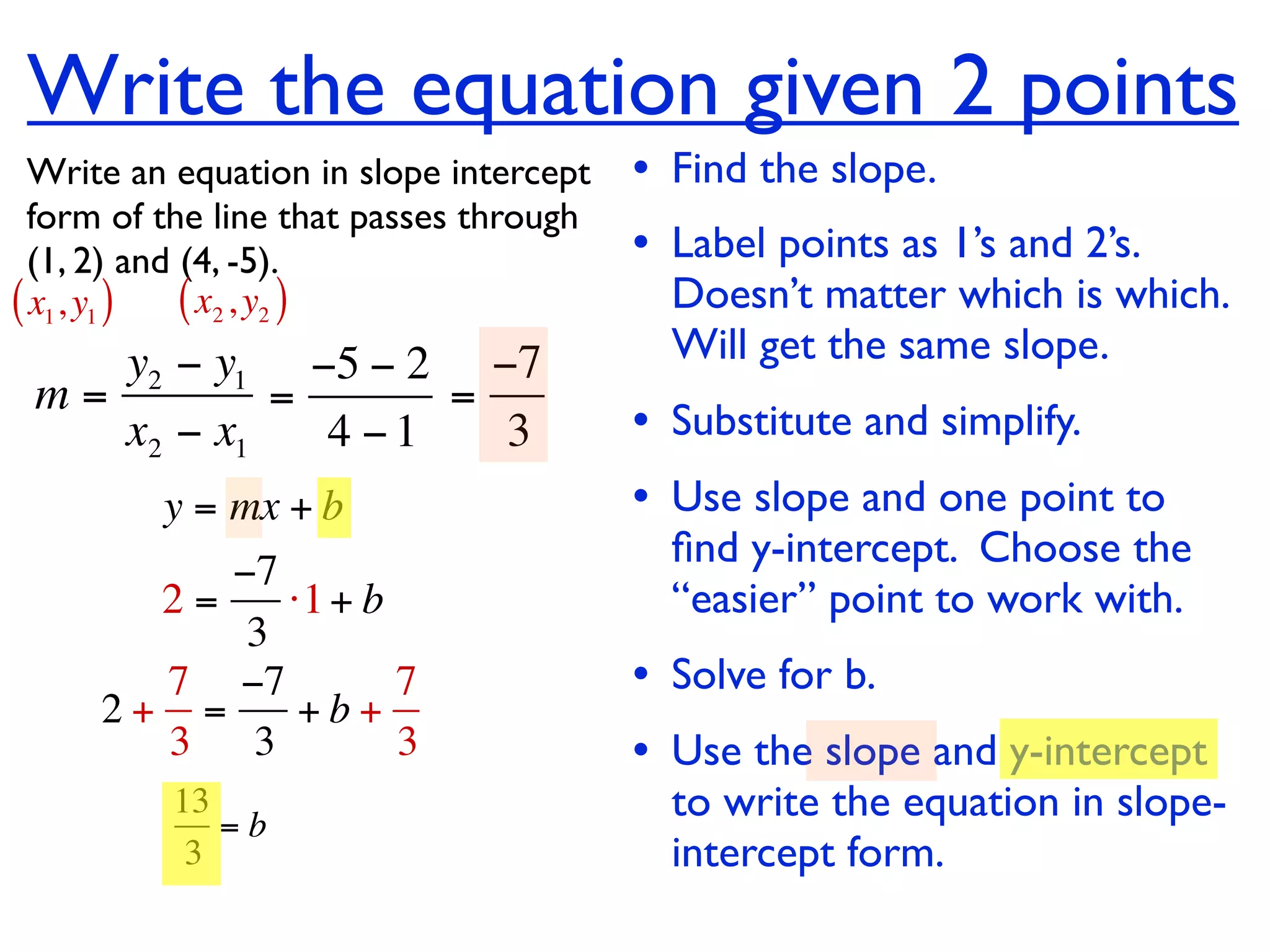 Write the equation given 2 points
  Write an equation in slope intercept   • Find the slope.
  form of the line that passes through
  (1, 2) and (4, -5).                    • Label points as 1’s and 2’s.
( x1, y1 ) ( x2 , y2 )                     Doesn’t matter which is which.
    y2 − y1 −5 − 2 −7                      Will get the same slope.
 m=         =      =
    x2 − x1   4 −1   3                   • Substitute and simplify.
         y = mx + b                      • Use slope and one point to
                                           ﬁnd y-intercept. Choose the
          −7
       2=    ⋅1 + b                        “easier” point to work with.
           3
       7 −7         7                    • Solve for b.
     2+ =     +b+
       3 3          3                    • Use the slope and y-intercept
          13
             =b
                                           to write the equation in slope-
           3                               intercept form.
 