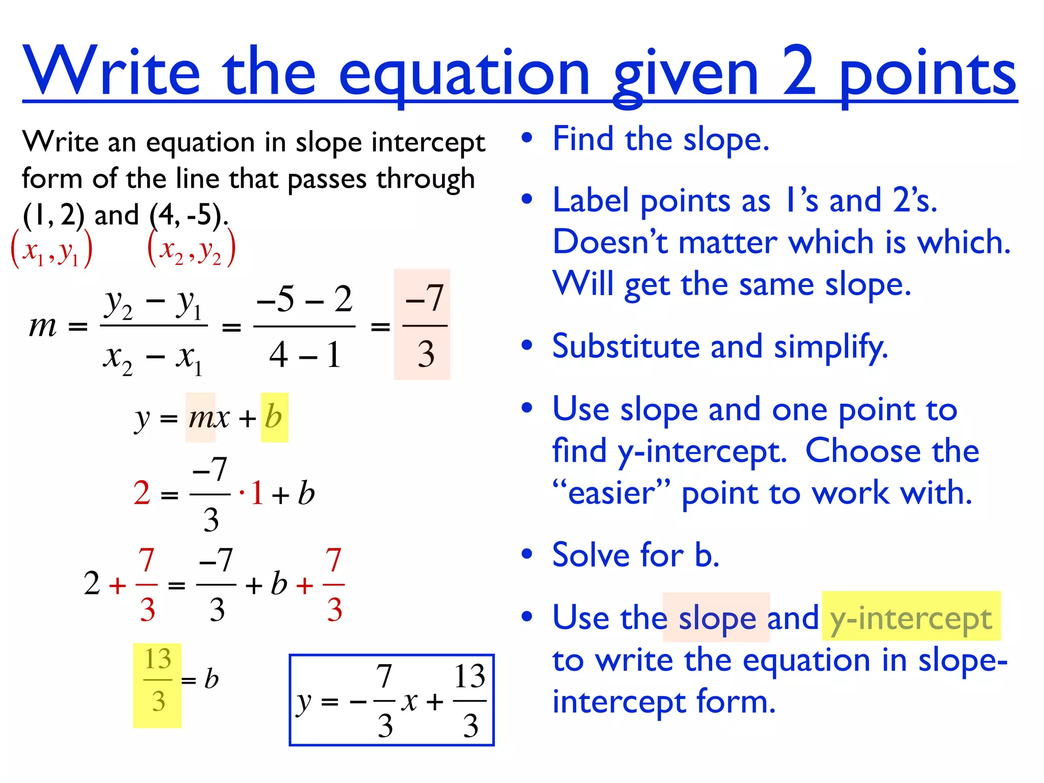 Write the equation given 2 points
  Write an equation in slope intercept   • Find the slope.
  form of the line that passes through
  (1, 2) and (4, -5).                    • Label points as 1’s and 2’s.
( x1, y1 ) ( x2 , y2 )                     Doesn’t matter which is which.
    y2 − y1 −5 − 2 −7                      Will get the same slope.
 m=         =      =
    x2 − x1   4 −1   3                   • Substitute and simplify.
         y = mx + b                      • Use slope and one point to
                                           ﬁnd y-intercept. Choose the
          −7
       2=    ⋅1 + b                        “easier” point to work with.
           3
       7 −7         7                    • Solve for b.
     2+ =     +b+
       3 3          3                    • Use the slope and y-intercept
          13
             =b          7   13            to write the equation in slope-
           3          y=− x+               intercept form.
                         3    3
 