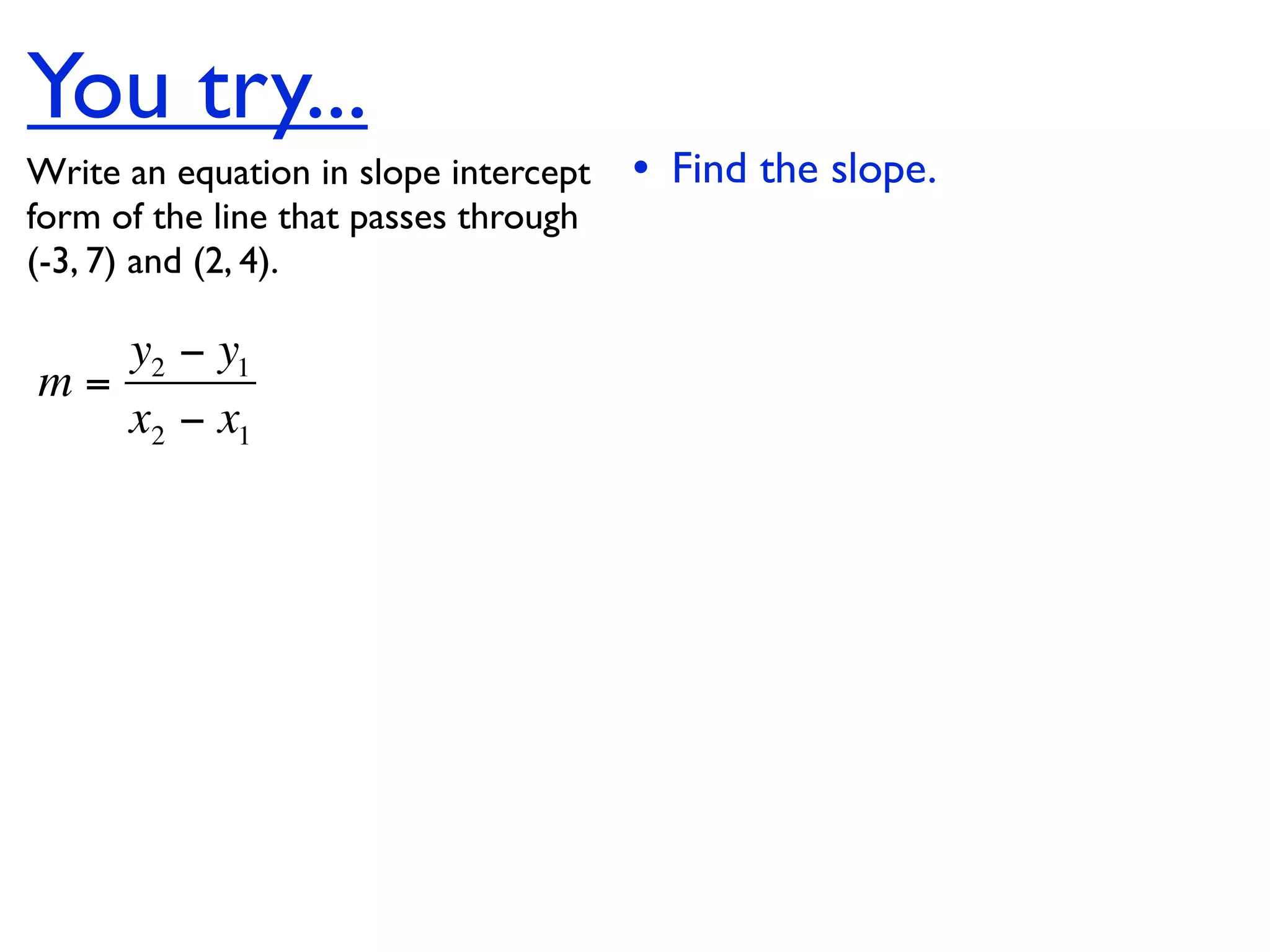 You try...
Write an equation in slope intercept   • Find the slope.
form of the line that passes through
(-3, 7) and (2, 4).

   y2 − y1
m=
   x2 − x1
 