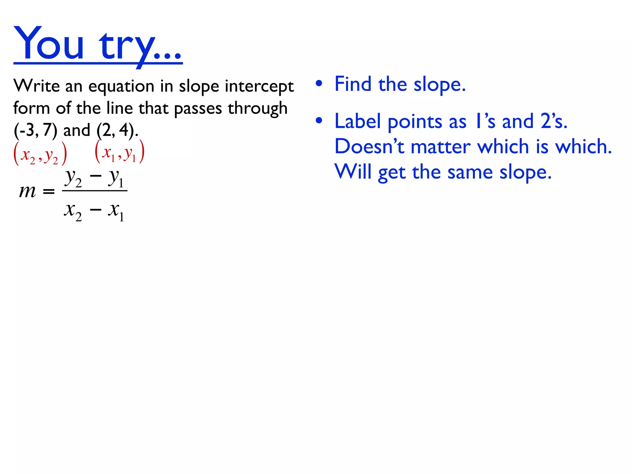 You try...
Write an equation in slope intercept   • Find the slope.
form of the line that passes through
(-3, 7) and (2, 4).                    • Label points as 1’s and 2’s.
( x2 , y2 ) ( x1, y1 )                   Doesn’t matter which is which.
   y2 − y1                               Will get the same slope.
m=
   x2 − x1
 