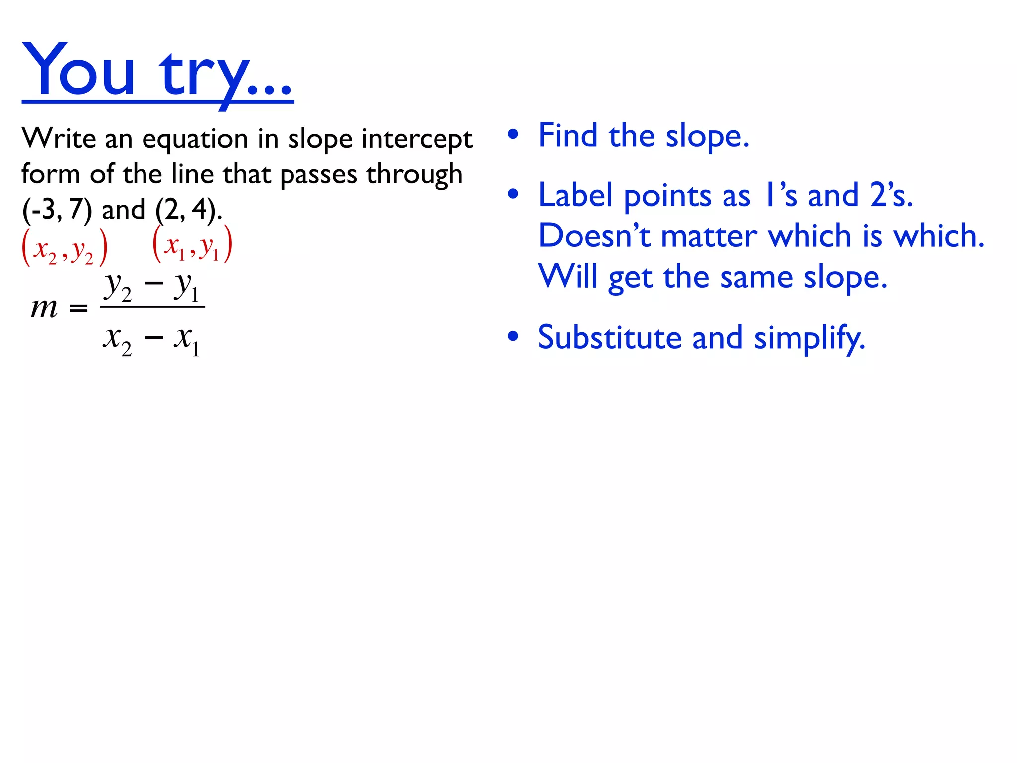 You try...
Write an equation in slope intercept   • Find the slope.
form of the line that passes through
(-3, 7) and (2, 4).                    • Label points as 1’s and 2’s.
( x2 , y2 ) ( x1, y1 )                   Doesn’t matter which is which.
   y2 − y1                               Will get the same slope.
m=
   x2 − x1                             • Substitute and simplify.
 