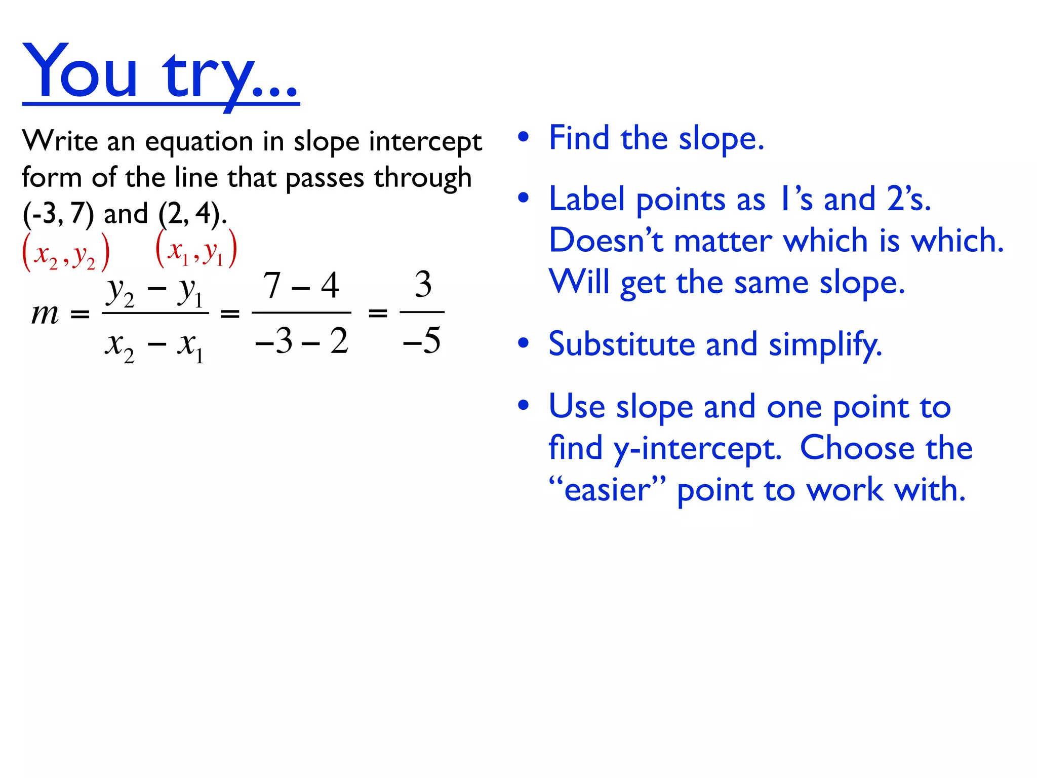 You try...
Write an equation in slope intercept   • Find the slope.
form of the line that passes through
(-3, 7) and (2, 4).                    • Label points as 1’s and 2’s.
( x2 , y2 ) ( x1, y1 )                   Doesn’t matter which is which.
   y2 − y1   7−4   3                     Will get the same slope.
m=         =     =
   x2 − x1 −3 − 2 −5                   • Substitute and simplify.
                                       • Use slope and one point to
                                         ﬁnd y-intercept. Choose the
                                         “easier” point to work with.
 