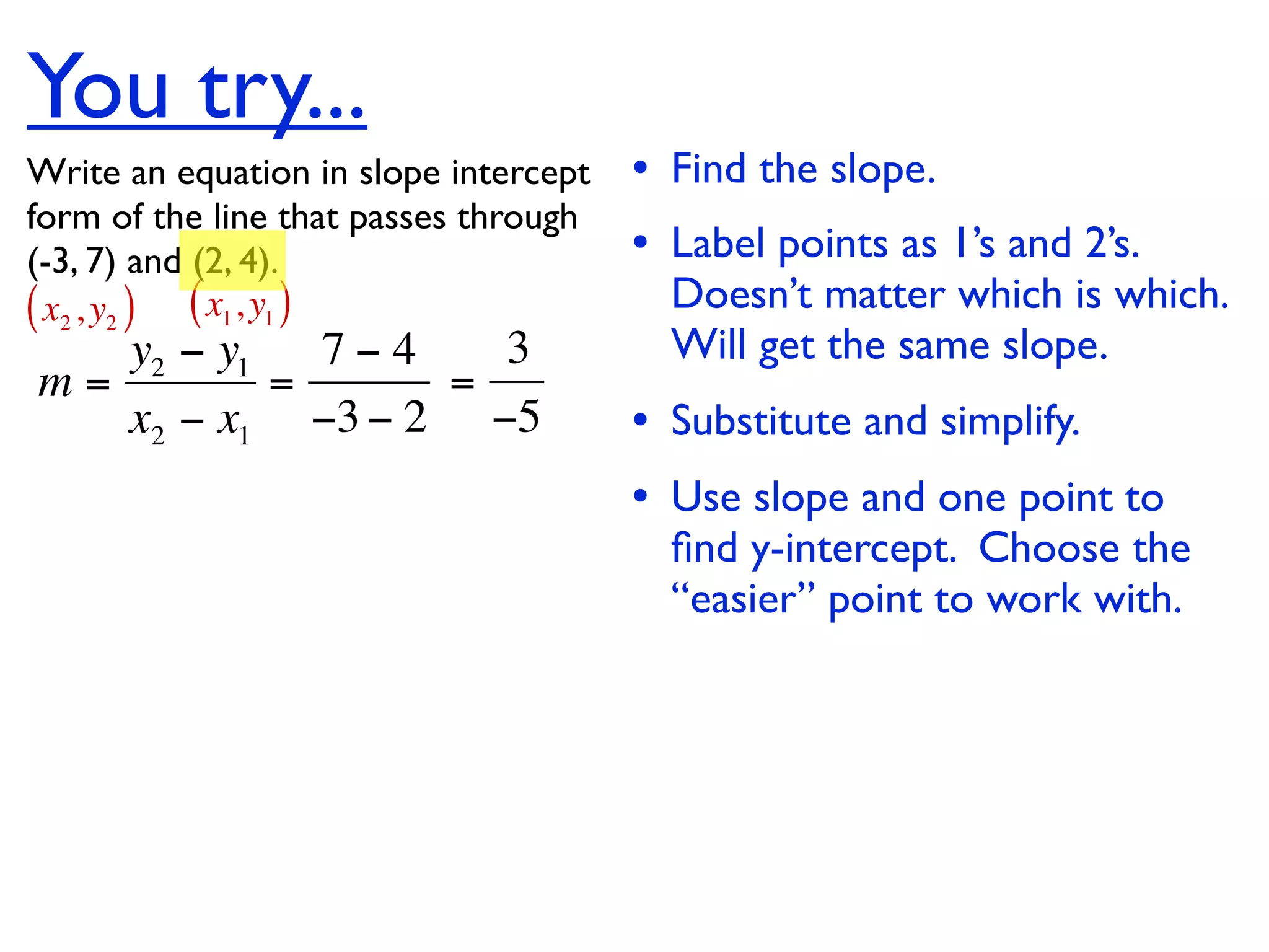 You try...
Write an equation in slope intercept   • Find the slope.
form of the line that passes through
(-3, 7) and (2, 4).                    • Label points as 1’s and 2’s.
( x2 , y2 ) ( x1, y1 )                   Doesn’t matter which is which.
   y2 − y1   7−4   3                     Will get the same slope.
m=         =     =
   x2 − x1 −3 − 2 −5                   • Substitute and simplify.
                                       • Use slope and one point to
                                         ﬁnd y-intercept. Choose the
                                         “easier” point to work with.
 