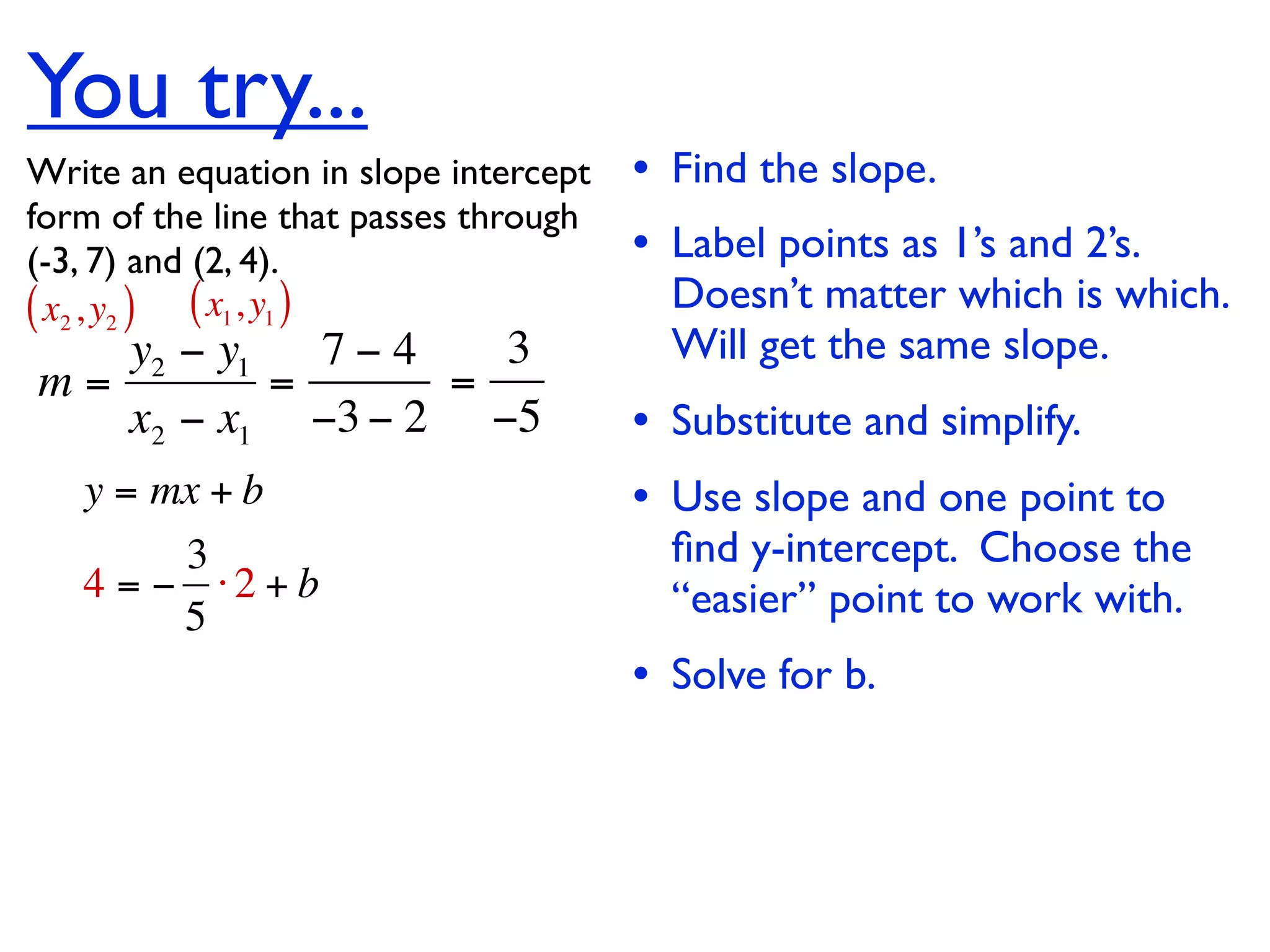 You try...
Write an equation in slope intercept   • Find the slope.
form of the line that passes through
(-3, 7) and (2, 4).                    • Label points as 1’s and 2’s.
( x2 , y2 ) ( x1, y1 )                   Doesn’t matter which is which.
   y2 − y1   7−4   3                     Will get the same slope.
m=         =     =
   x2 − x1 −3 − 2 −5                   • Substitute and simplify.
   y = mx + b                          • Use slope and one point to
        3                                ﬁnd y-intercept. Choose the
   4 = − ⋅2 + b                          “easier” point to work with.
        5
                                       • Solve for b.
 