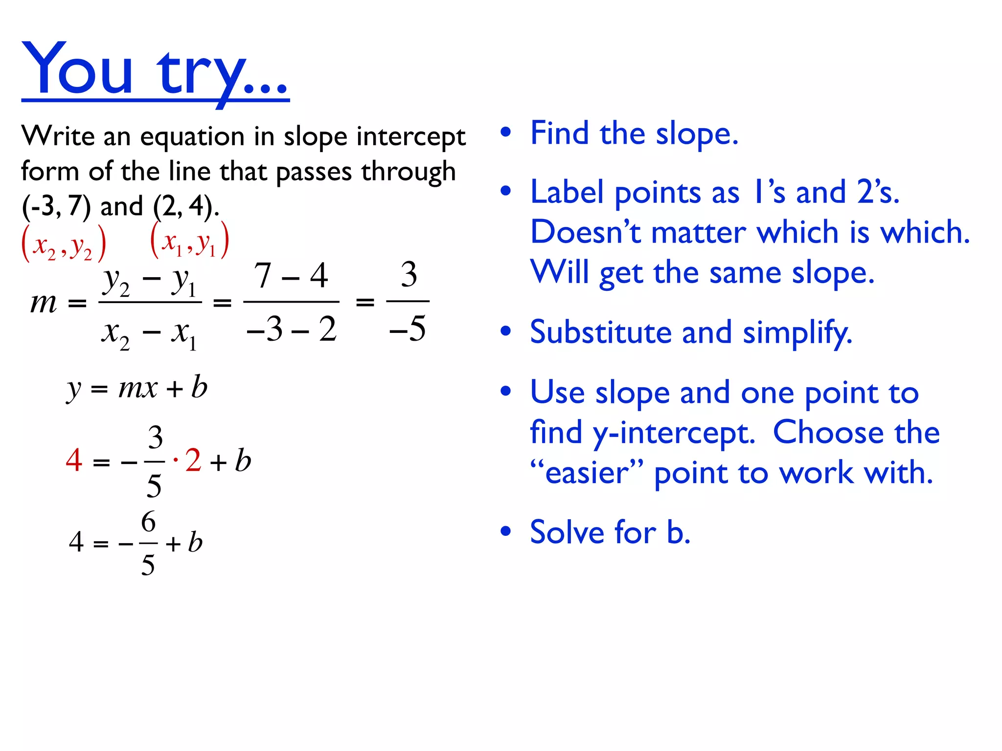 You try...
Write an equation in slope intercept   • Find the slope.
form of the line that passes through
(-3, 7) and (2, 4).                    • Label points as 1’s and 2’s.
( x2 , y2 ) ( x1, y1 )                   Doesn’t matter which is which.
   y2 − y1   7−4   3                     Will get the same slope.
m=         =     =
   x2 − x1 −3 − 2 −5                   • Substitute and simplify.
   y = mx + b                          • Use slope and one point to
        3                                ﬁnd y-intercept. Choose the
   4 = − ⋅2 + b                          “easier” point to work with.
        5
        6
   4 = − +b                            • Solve for b.
        5
 