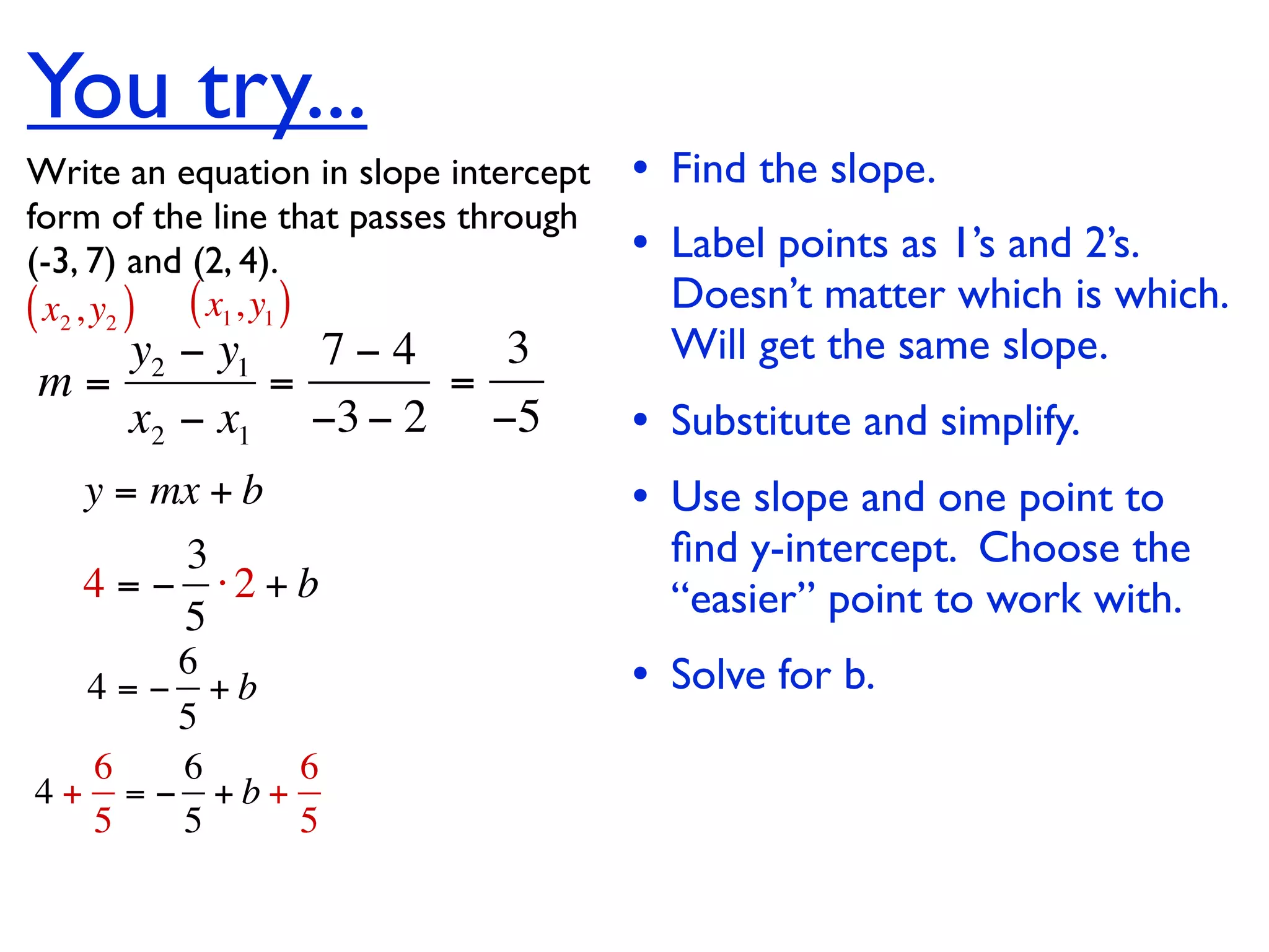 You try...
Write an equation in slope intercept   • Find the slope.
form of the line that passes through
(-3, 7) and (2, 4).                    • Label points as 1’s and 2’s.
( x2 , y2 ) ( x1, y1 )                   Doesn’t matter which is which.
   y2 − y1   7−4   3                     Will get the same slope.
m=         =     =
   x2 − x1 −3 − 2 −5                   • Substitute and simplify.
   y = mx + b                          • Use slope and one point to
        3                                ﬁnd y-intercept. Choose the
   4 = − ⋅2 + b                          “easier” point to work with.
        5
       6
  4 = − +b                             • Solve for b.
       5
  6    6   6
4+ = − +b+
  5    5   5
 