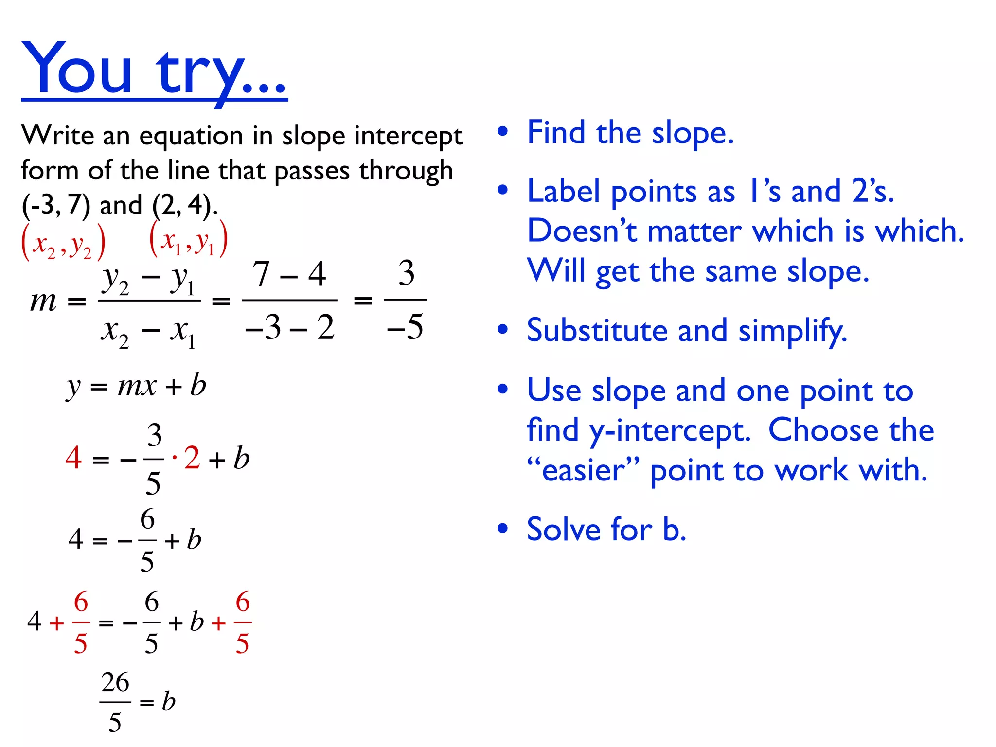 You try...
Write an equation in slope intercept   • Find the slope.
form of the line that passes through
(-3, 7) and (2, 4).                    • Label points as 1’s and 2’s.
( x2 , y2 ) ( x1, y1 )                   Doesn’t matter which is which.
   y2 − y1   7−4   3                     Will get the same slope.
m=         =     =
   x2 − x1 −3 − 2 −5                   • Substitute and simplify.
   y = mx + b                          • Use slope and one point to
        3                                ﬁnd y-intercept. Choose the
   4 = − ⋅2 + b                          “easier” point to work with.
        5
       6
  4 = − +b                             • Solve for b.
       5
  6    6   6
4+ = − +b+
  5    5   5
      26
         =b
       5
 