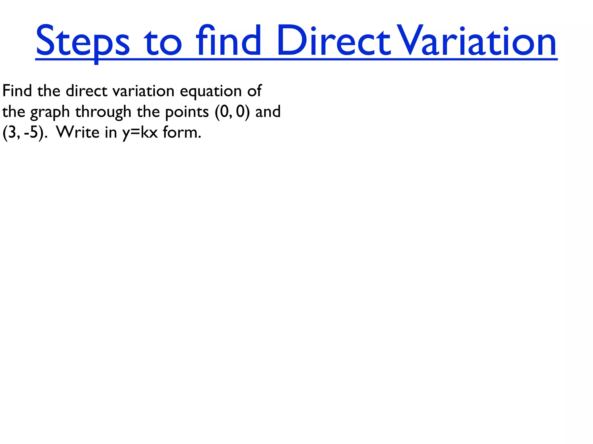 Steps to ﬁnd Direct Variation
Find the direct variation equation of
the graph through the points (0, 0) and
(3, -5).  Write in y=kx form.
 