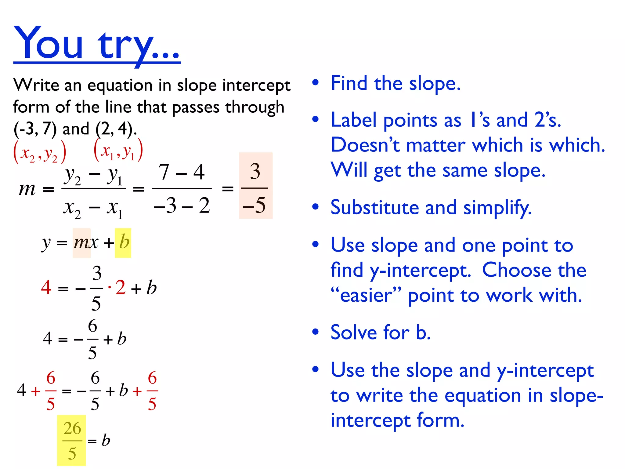 You try...
Write an equation in slope intercept   • Find the slope.
form of the line that passes through
(-3, 7) and (2, 4).                    • Label points as 1’s and 2’s.
( x2 , y2 ) ( x1, y1 )                   Doesn’t matter which is which.
   y2 − y1   7−4   3                     Will get the same slope.
m=         =     =
   x2 − x1 −3 − 2 −5                   • Substitute and simplify.
   y = mx + b                          • Use slope and one point to
        3                                ﬁnd y-intercept. Choose the
   4 = − ⋅2 + b                          “easier” point to work with.
        5
       6
  4 = − +b                             • Solve for b.
       5
  6    6   6                           • Use the slope and y-intercept
4+ = − +b+
  5    5   5                             to write the equation in slope-
      26                                 intercept form.
         =b
       5
 