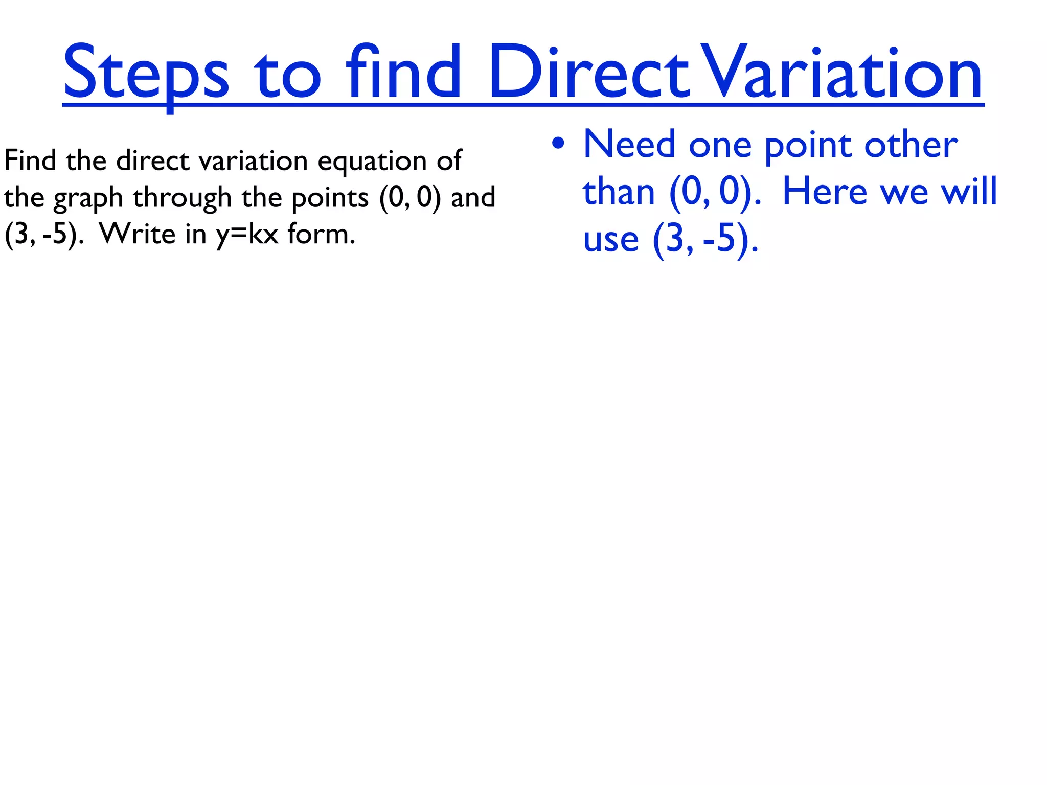 Steps to ﬁnd Direct Variation
Find the direct variation equation of     • Need one point other
the graph through the points (0, 0) and    than (0, 0). Here we will
(3, -5).  Write in y=kx form.              use (3, -5).
 
