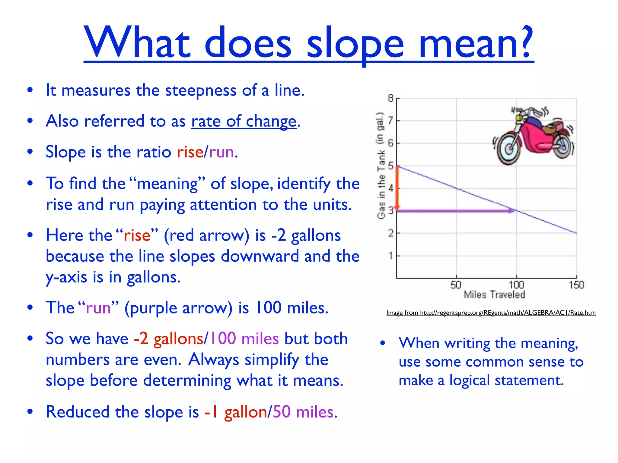 What does slope mean?
• It measures the steepness of a line.
• Also referred to as rate of change.
• Slope is the ratio rise/run.
• To ﬁnd the “meaning” of slope, identify the
  rise and run paying attention to the units.
• Here the “rise” (red arrow) is -2 gallons
  because the line slopes downward and the
  y-axis is in gallons.
• The “run” (purple arrow) is 100 miles.        Image from http://regentsprep.org/REgents/math/ALGEBRA/AC1/Rate.htm



• So we have -2 gallons/100 miles but both      • When writing the meaning,
  numbers are even. Always simplify the            use some common sense to
  slope before determining what it means.          make a logical statement.

• Reduced the slope is -1 gallon/50 miles.
 