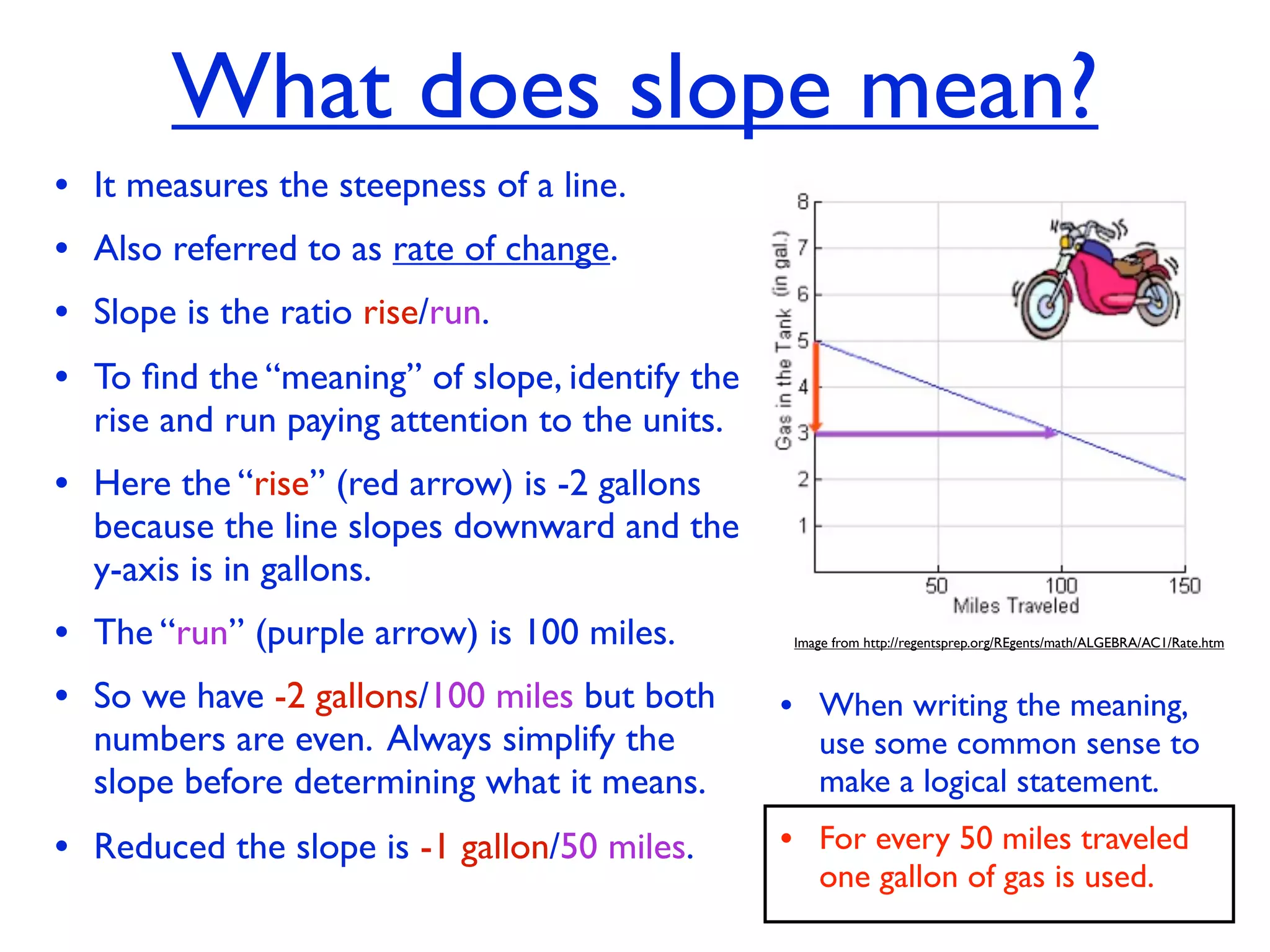 What does slope mean?
• It measures the steepness of a line.
• Also referred to as rate of change.
• Slope is the ratio rise/run.
• To ﬁnd the “meaning” of slope, identify the
  rise and run paying attention to the units.
• Here the “rise” (red arrow) is -2 gallons
  because the line slopes downward and the
  y-axis is in gallons.
• The “run” (purple arrow) is 100 miles.         Image from http://regentsprep.org/REgents/math/ALGEBRA/AC1/Rate.htm



• So we have -2 gallons/100 miles but both      • When writing the meaning,
  numbers are even. Always simplify the             use some common sense to
  slope before determining what it means.           make a logical statement.

• Reduced the slope is -1 gallon/50 miles.      • For every 50 miles traveled
                                                    one gallon of gas is used.
 