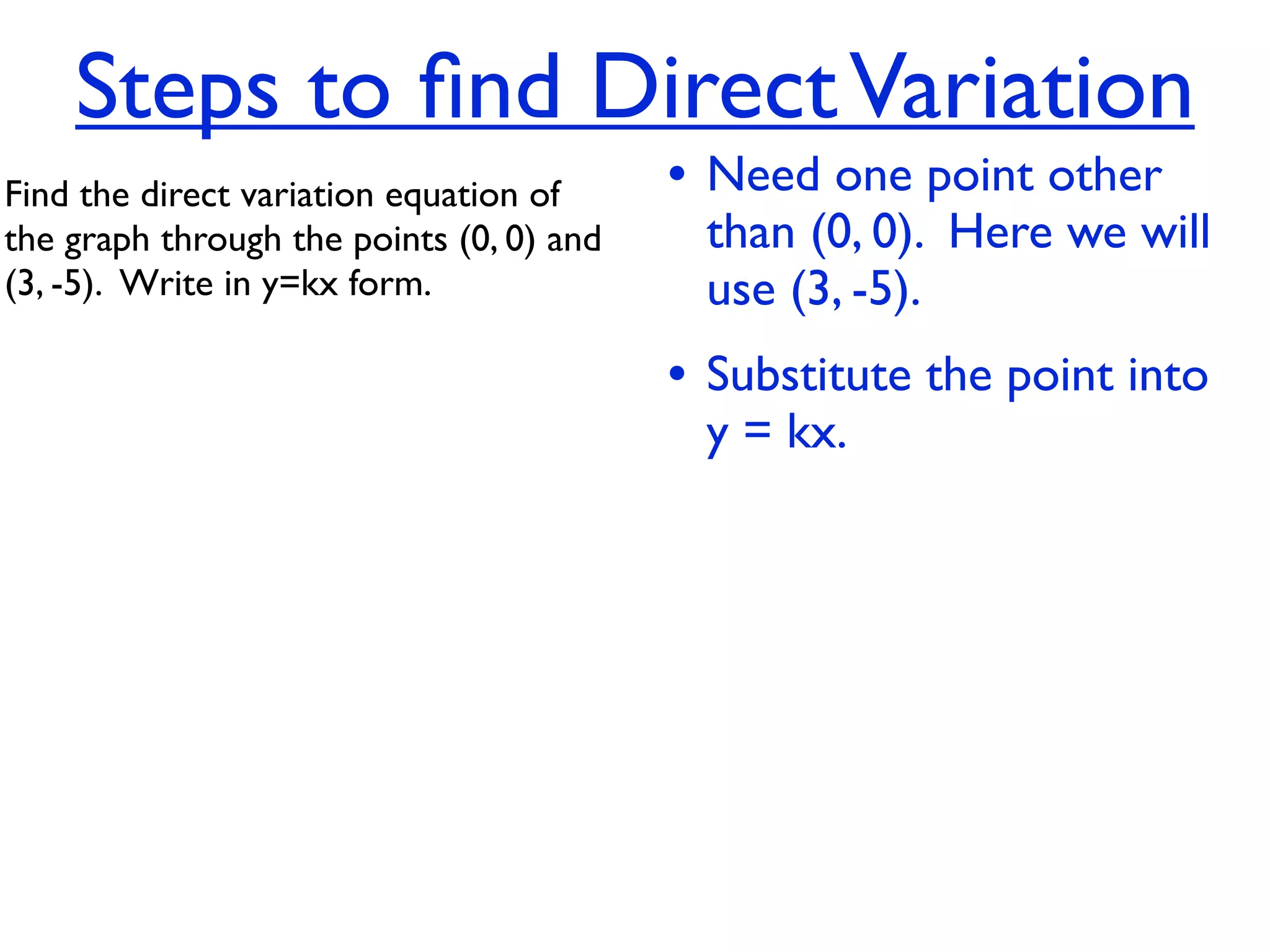Steps to ﬁnd Direct Variation
Find the direct variation equation of     • Need one point other
the graph through the points (0, 0) and    than (0, 0). Here we will
(3, -5).  Write in y=kx form.              use (3, -5).
                                          • Substitute the point into
                                           y = kx.
 