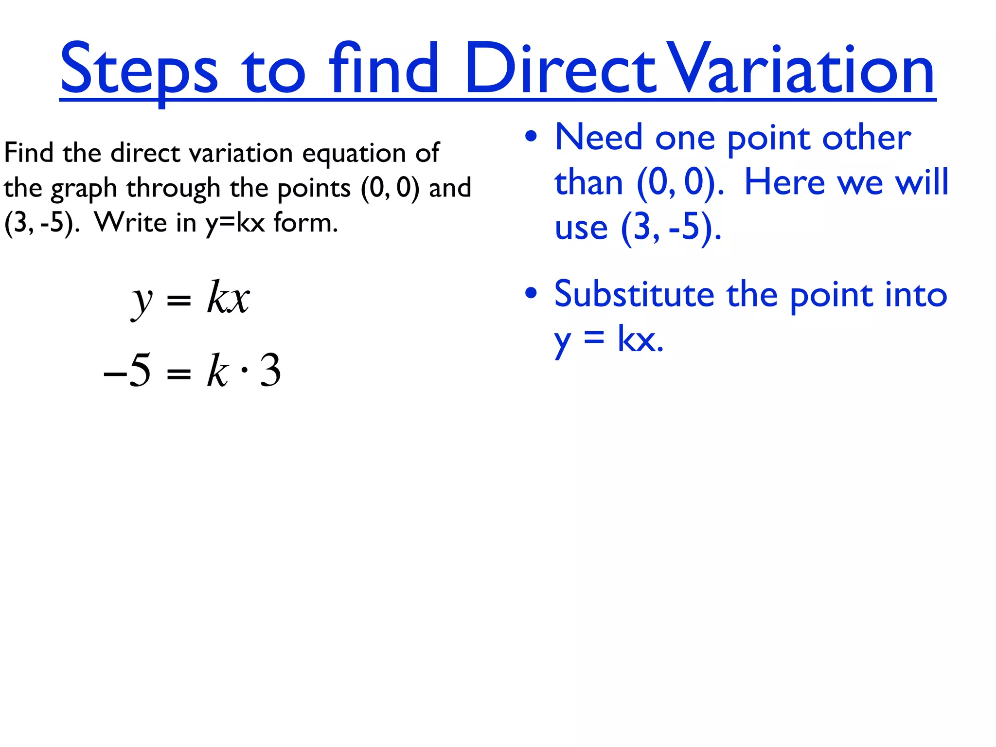 Steps to ﬁnd Direct Variation
Find the direct variation equation of     • Need one point other
the graph through the points (0, 0) and    than (0, 0). Here we will
(3, -5).  Write in y=kx form.              use (3, -5).
          y = kx                          • Substitute the point into
                                           y = kx.
        −5 = k ⋅ 3
 