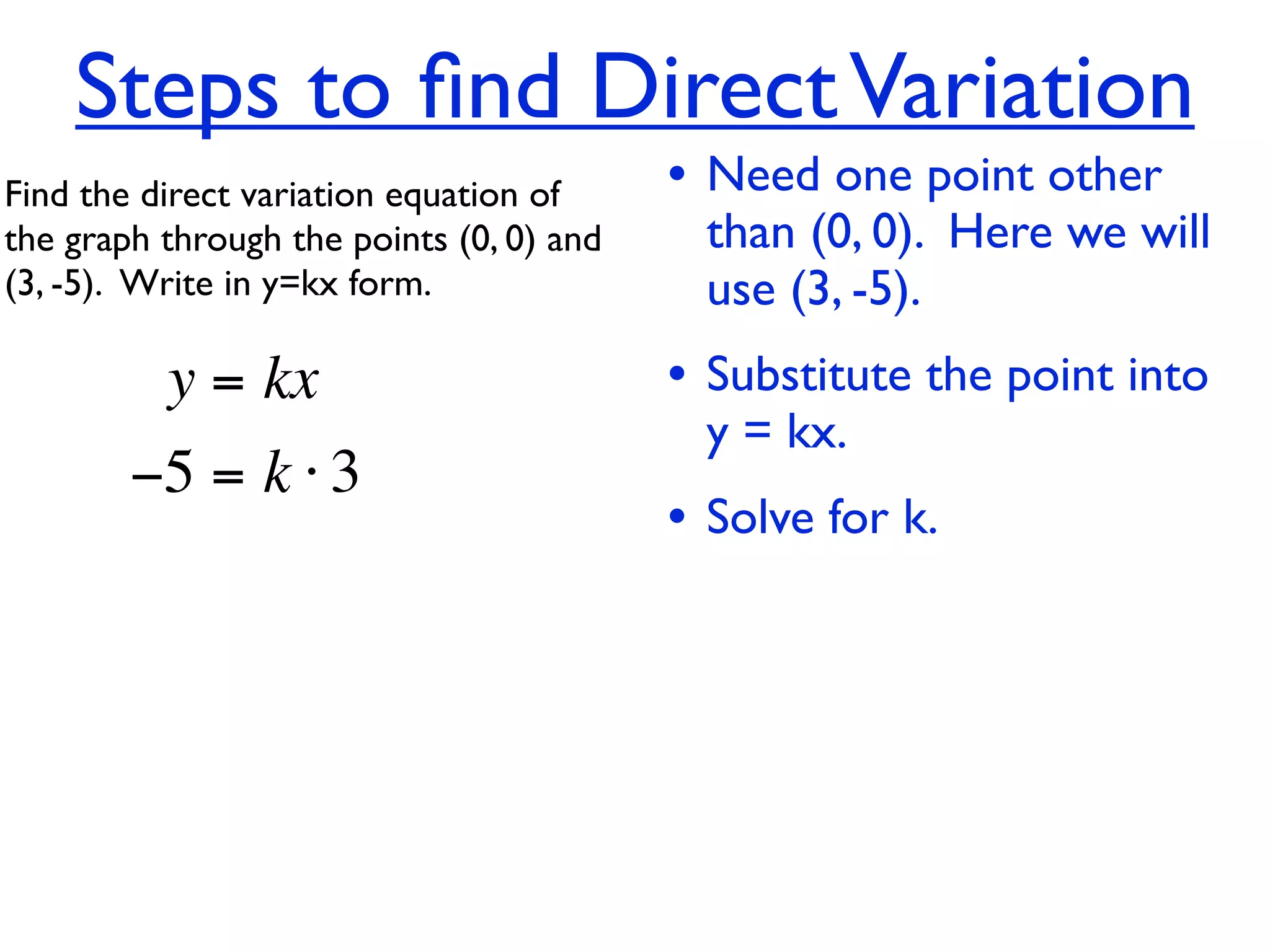 Steps to ﬁnd Direct Variation
Find the direct variation equation of     • Need one point other
the graph through the points (0, 0) and     than (0, 0). Here we will
(3, -5).  Write in y=kx form.               use (3, -5).
          y = kx                          • Substitute the point into
                                            y = kx.
        −5 = k ⋅ 3
                                          • Solve for k.
 