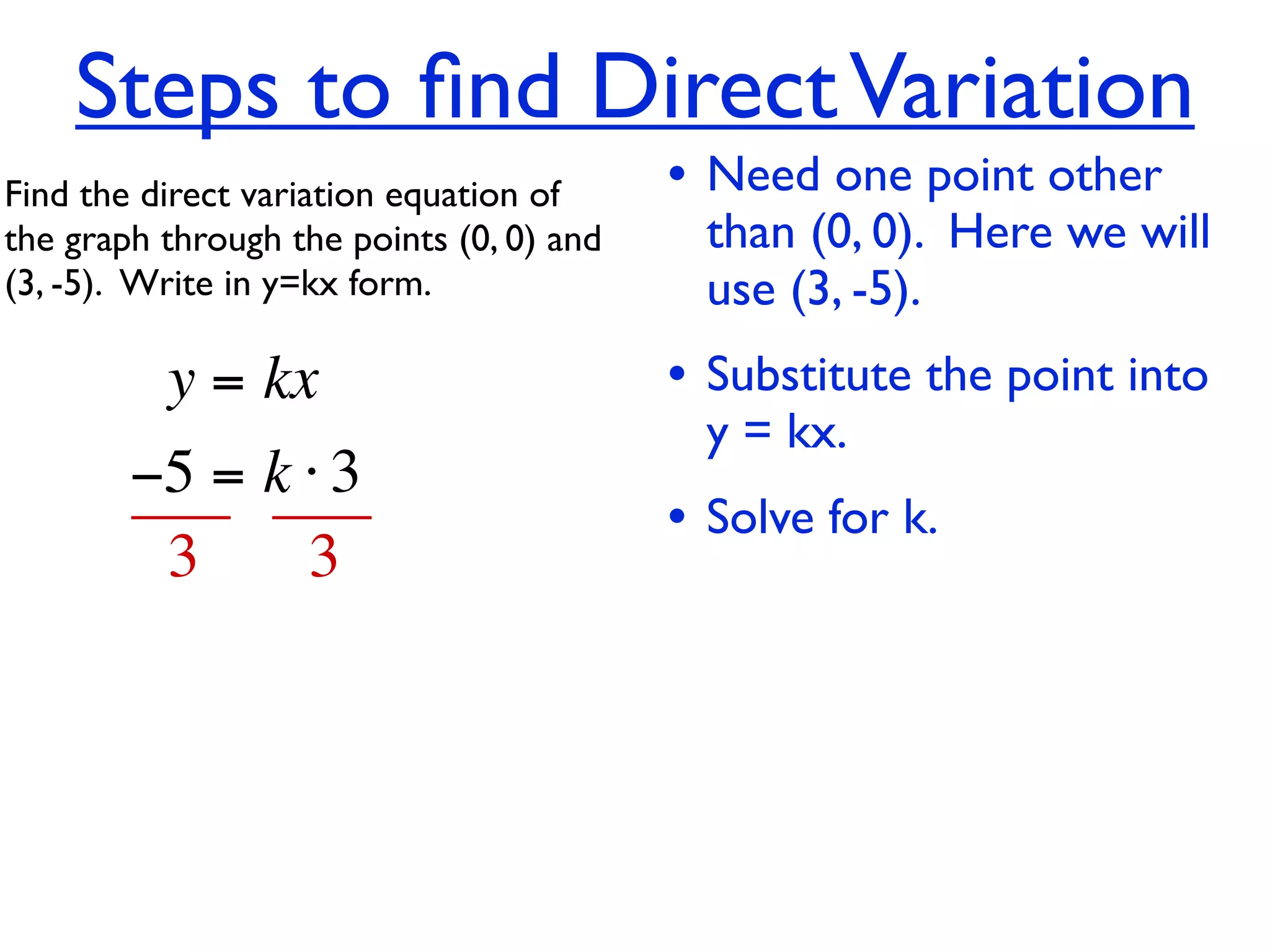 Steps to ﬁnd Direct Variation
Find the direct variation equation of     • Need one point other
the graph through the points (0, 0) and     than (0, 0). Here we will
(3, -5).  Write in y=kx form.               use (3, -5).
          y = kx                          • Substitute the point into
                                            y = kx.
        −5 = k ⋅ 3
                                          • Solve for k.
         3     3
 